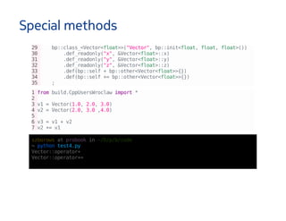 Special methods
29 bp::class_<Vector<float>>("Vector",bp::init<float,float,float>())
30 .def_readonly("x",&Vector<float>::x)
31 .def_readonly("y",&Vector<float>::y)
32 .def_readonly("z",&Vector<float>::z)
33 .def(bp::self+bp::other<Vector<float>>{})
34 .def(bp::self+=bp::other<Vector<float>>{})
35 ;
1frombuild.CppUsersWroclawimport*
2
3v1=Vector(1.0,2.0,3.0)
4v2=Vector(2.0,3.0,4.0)
5
6v3=v1+v2
7v2+=v1
szborowsatprobookin~/D/p/b/code
↪pythontest4.py
Vector::operator+
Vector::operator+=
 