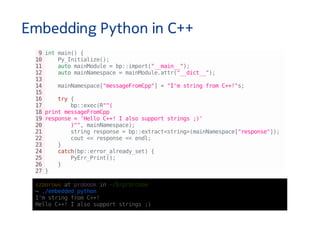 Embedding Python in C++
9intmain(){
10 Py_Initialize();
11 automainModule=bp::import("__main__");
12 automainNamespace=mainModule.attr("__dict__");
13
14 mainNamespace["messageFromCpp"]="I'mstringfromC++!"s;
15
16 try{
17 bp::exec(R"^(
18printmessageFromCpp
19response='HelloC++!Ialsosupportstrings;)'
20 )^",mainNamespace);
21 stringresponse=bp::extract<string>(mainNamespace["response"]);
22 cout<<response<<endl;
23 }
24 catch(bp::error_already_set){
25 PyErr_Print();
26 }
27}
szborowsatprobookin~/D/p/b/code
↪./embedded_python
I'mstringfromC++!
HelloC++!Ialsosupportstrings;)
 