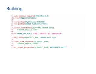 Building
1cmake_minimum_required(VERSION2.8.9)
2project(CppUsersWroclaw)
3
4find_package(PythonLibsREQUIRED)
5find_package(BoostREQUIREDpython)
6
7include_directories(${PYTHON_INCLUDE_DIRS}
8 ${Boost_INCLUDE_DIRS})
9
10set(CMAKE_CXX_FLAGS"-Wall-Wextra-O3-std=c++14")
11
12add_library(${PROJECT_NAME}SHAREDmain.cpp)
13
14target_link_libraries(${PROJECT_NAME}
15 ${Boost_PYTHON_LIBRARY})
16
17set_target_properties(${PROJECT_NAME}PROPERTIESPREFIX"")
 