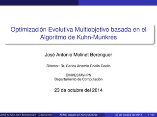 Optimización Evolutiva Multiobjetivo basada en el
Algoritmo de Kuhn-Munkres
José Antonio Molinet Berenguer
Director: Dr. Carlos Artemio Coello Coello
CINVESTAV-IPN
Departamento de Computación
23 de octubre del 2014
JOSÉ A. MOLINET BERENGUER (CINVESTAV) AEMO basado en Kuhn-Munkres 23 de octubre del 2014 1 / 60
 