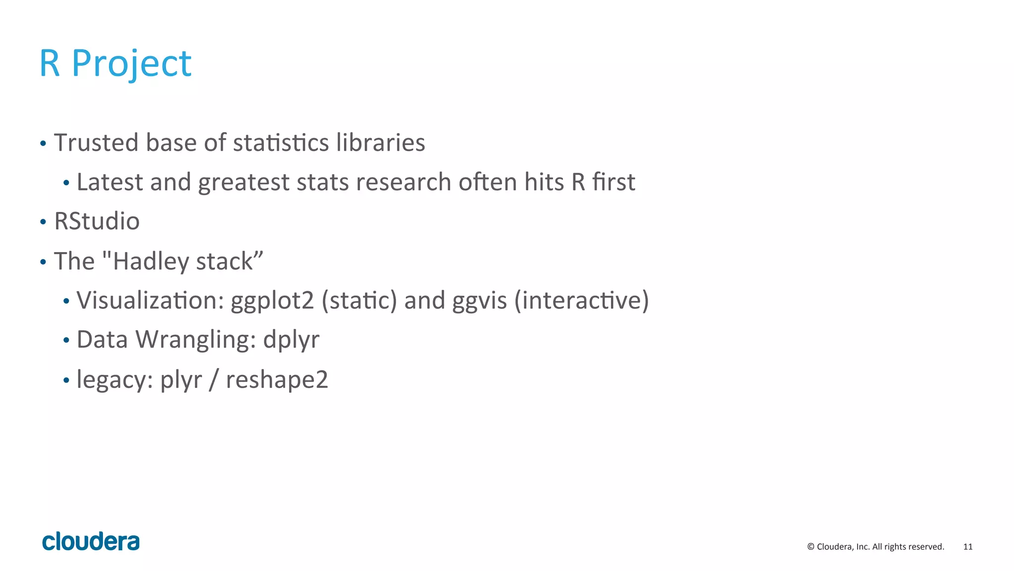 11	
  ©	
  Cloudera,	
  Inc.	
  All	
  rights	
  reserved.	
  
R	
  Project	
  
•  Trusted	
  base	
  of	
  staMsMcs	
  libraries	
  
• Latest	
  and	
  greatest	
  stats	
  research	
  oSen	
  hits	
  R	
  ﬁrst	
  
•  RStudio	
  
•  The	
  "Hadley	
  stack”	
  
• VisualizaMon:	
  ggplot2	
  (staMc)	
  and	
  ggvis	
  (interacMve)	
  
• Data	
  Wrangling:	
  dplyr	
  
• legacy:	
  plyr	
  /	
  reshape2	
  
 