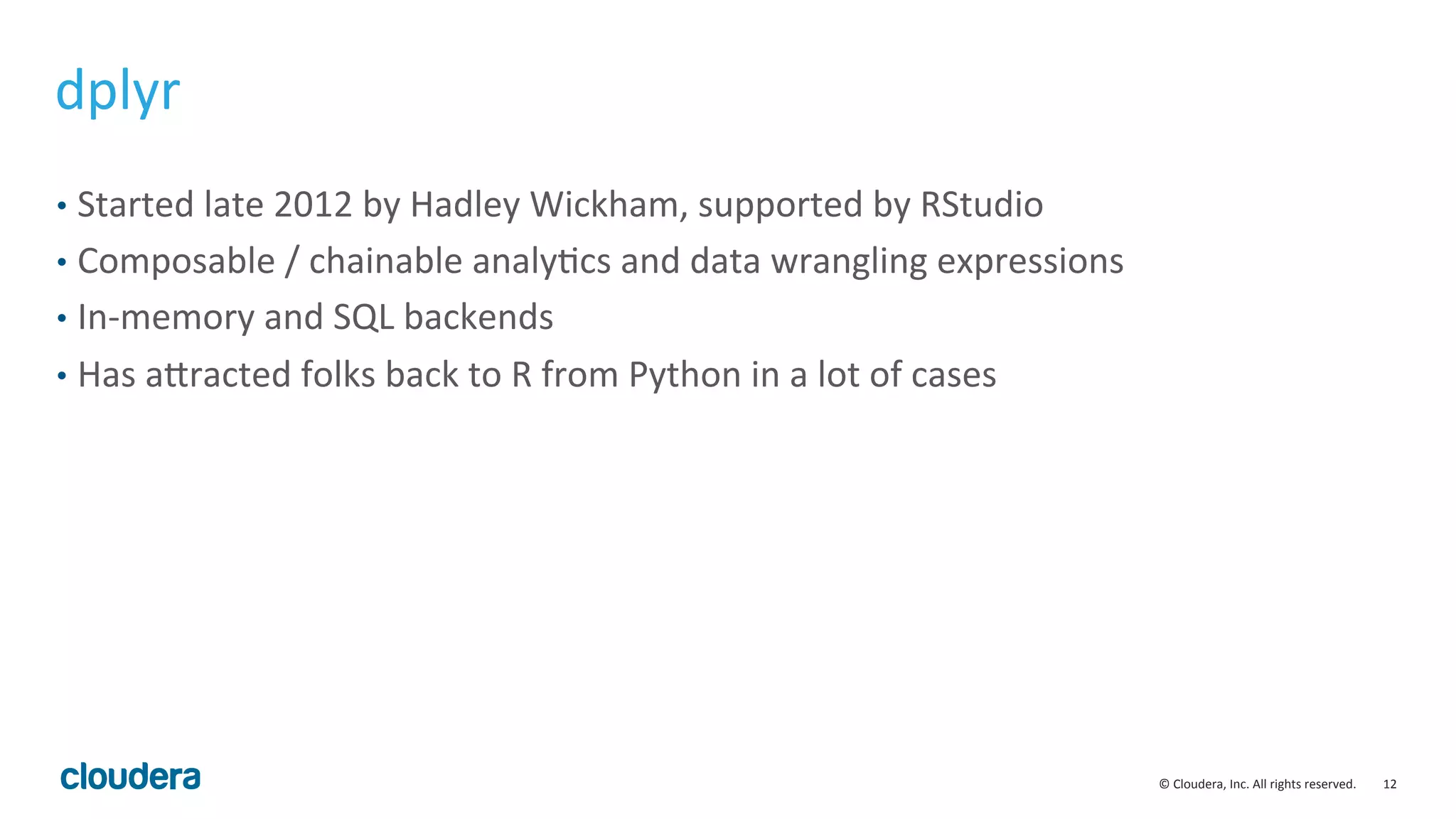12	
  ©	
  Cloudera,	
  Inc.	
  All	
  rights	
  reserved.	
  
dplyr	
  
•  Started	
  late	
  2012	
  by	
  Hadley	
  Wickham,	
  supported	
  by	
  RStudio	
  
•  Composable	
  /	
  chainable	
  analyMcs	
  and	
  data	
  wrangling	
  expressions	
  
•  In-­‐memory	
  and	
  SQL	
  backends	
  
•  Has	
  avracted	
  folks	
  back	
  to	
  R	
  from	
  Python	
  in	
  a	
  lot	
  of	
  cases	
  
 