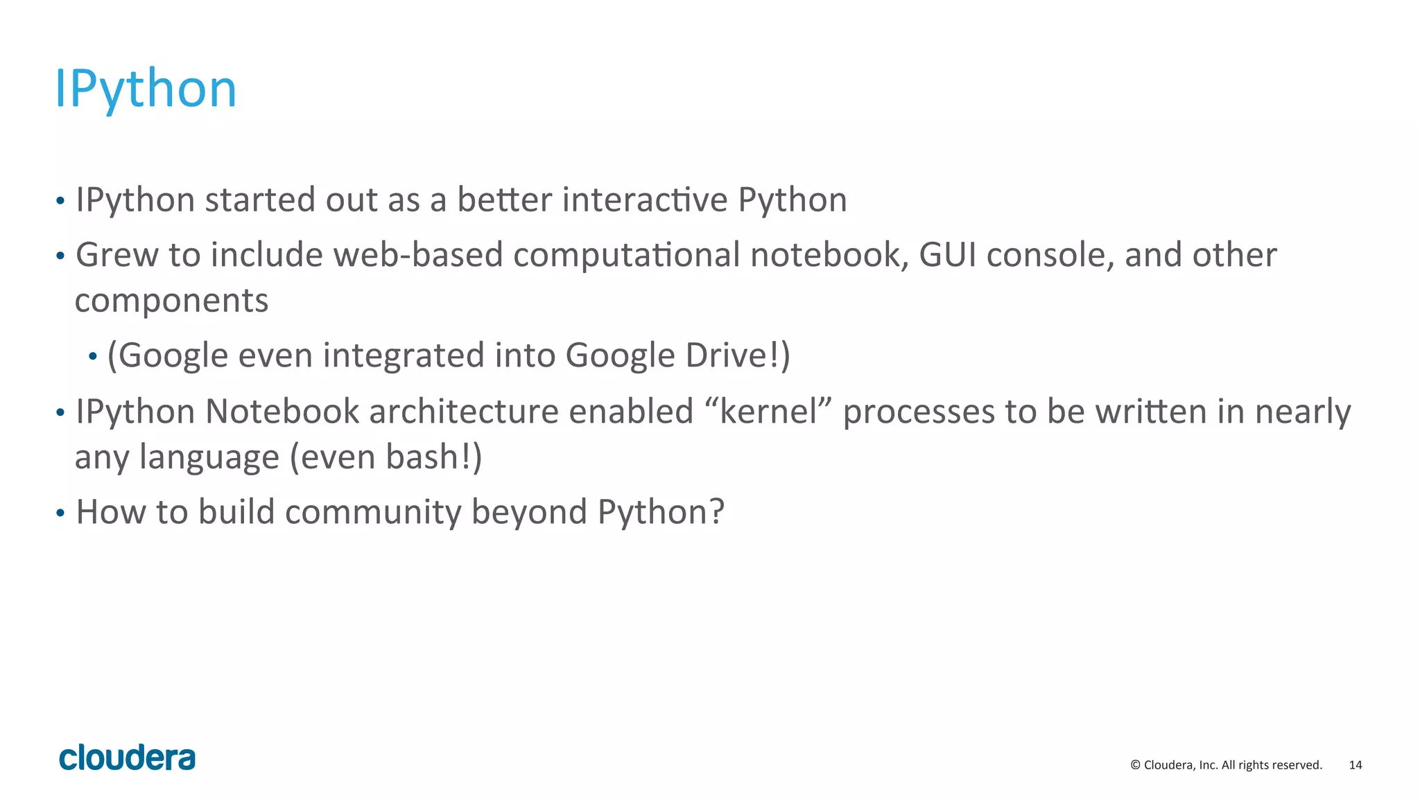 14	
  ©	
  Cloudera,	
  Inc.	
  All	
  rights	
  reserved.	
  
IPython	
  
•  IPython	
  started	
  out	
  as	
  a	
  bever	
  interacMve	
  Python	
  
•  Grew	
  to	
  include	
  web-­‐based	
  computaMonal	
  notebook,	
  GUI	
  console,	
  and	
  other	
  
components	
  
• (Google	
  even	
  integrated	
  into	
  Google	
  Drive!)	
  
•  IPython	
  Notebook	
  architecture	
  enabled	
  “kernel”	
  processes	
  to	
  be	
  wriven	
  in	
  nearly	
  
any	
  language	
  (even	
  bash!)	
  	
  
•  How	
  to	
  build	
  community	
  beyond	
  Python?	
  
 