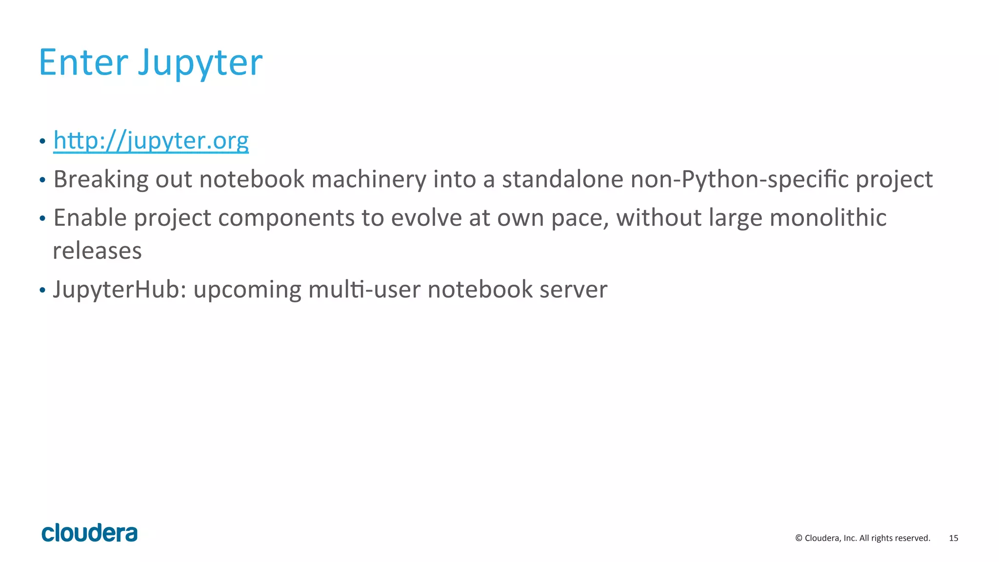 15	
  ©	
  Cloudera,	
  Inc.	
  All	
  rights	
  reserved.	
  
Enter	
  Jupyter	
  
•  hvp://jupyter.org	
  
•  Breaking	
  out	
  notebook	
  machinery	
  into	
  a	
  standalone	
  non-­‐Python-­‐speciﬁc	
  project	
  	
  
•  Enable	
  project	
  components	
  to	
  evolve	
  at	
  own	
  pace,	
  without	
  large	
  monolithic	
  
releases	
  
•  JupyterHub:	
  upcoming	
  mulM-­‐user	
  notebook	
  server	
  
 