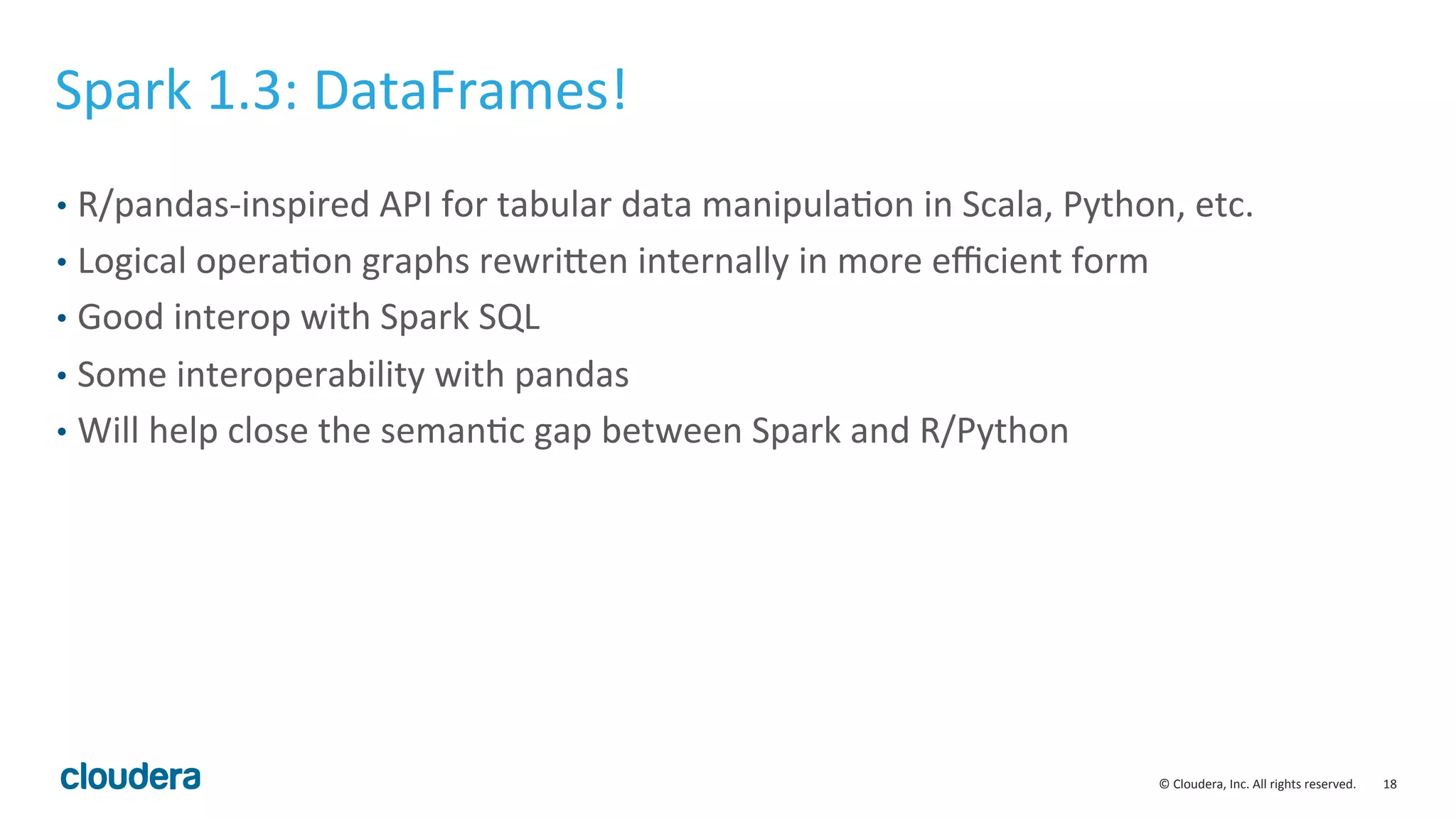 18	
  ©	
  Cloudera,	
  Inc.	
  All	
  rights	
  reserved.	
  
Spark	
  1.3:	
  DataFrames!	
  
•  R/pandas-­‐inspired	
  API	
  for	
  tabular	
  data	
  manipulaMon	
  in	
  Scala,	
  Python,	
  etc.	
  
•  Logical	
  operaMon	
  graphs	
  rewriven	
  internally	
  in	
  more	
  eﬃcient	
  form	
  
•  Good	
  interop	
  with	
  Spark	
  SQL	
  
•  Some	
  interoperability	
  with	
  pandas	
  
•  Will	
  help	
  close	
  the	
  semanMc	
  gap	
  between	
  Spark	
  and	
  R/Python	
  
 