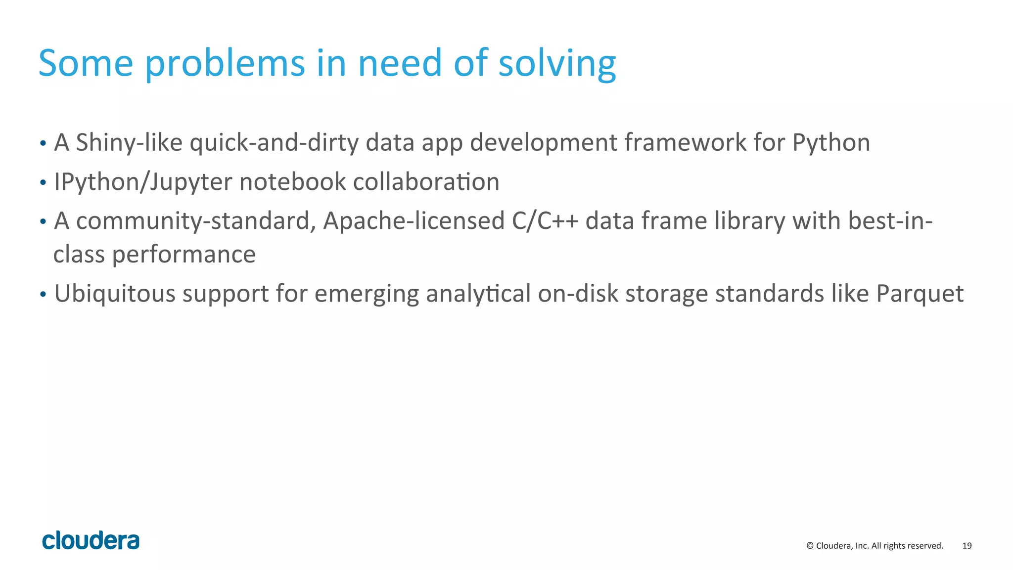 19	
  ©	
  Cloudera,	
  Inc.	
  All	
  rights	
  reserved.	
  
Some	
  problems	
  in	
  need	
  of	
  solving	
  
•  A	
  Shiny-­‐like	
  quick-­‐and-­‐dirty	
  data	
  app	
  development	
  framework	
  for	
  Python	
  
•  IPython/Jupyter	
  notebook	
  collaboraMon	
  
•  A	
  community-­‐standard,	
  Apache-­‐licensed	
  C/C++	
  data	
  frame	
  library	
  with	
  best-­‐in-­‐
class	
  performance	
  
•  Ubiquitous	
  support	
  for	
  emerging	
  analyMcal	
  on-­‐disk	
  storage	
  standards	
  like	
  Parquet	
  
 