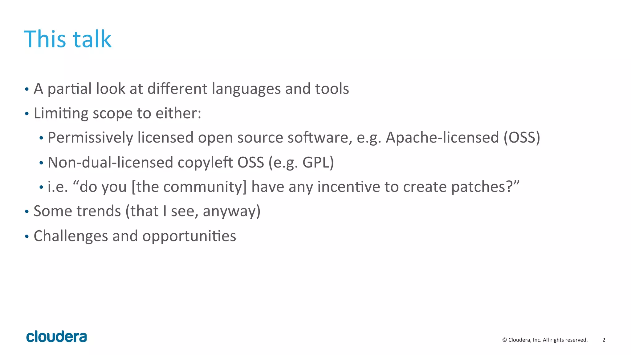 2	
  ©	
  Cloudera,	
  Inc.	
  All	
  rights	
  reserved.	
  
This	
  talk	
  
•  A	
  parMal	
  look	
  at	
  diﬀerent	
  languages	
  and	
  tools	
  
•  LimiMng	
  scope	
  to	
  either:	
  
• Permissively	
  licensed	
  open	
  source	
  soSware,	
  e.g.	
  Apache-­‐licensed	
  (OSS)	
  
• Non-­‐dual-­‐licensed	
  copyleS	
  OSS	
  (e.g.	
  GPL)	
  
• i.e.	
  “do	
  you	
  [the	
  community]	
  have	
  any	
  incenMve	
  to	
  create	
  patches?”	
  
•  Some	
  trends	
  (that	
  I	
  see,	
  anyway)	
  
•  Challenges	
  and	
  opportuniMes	
  
 