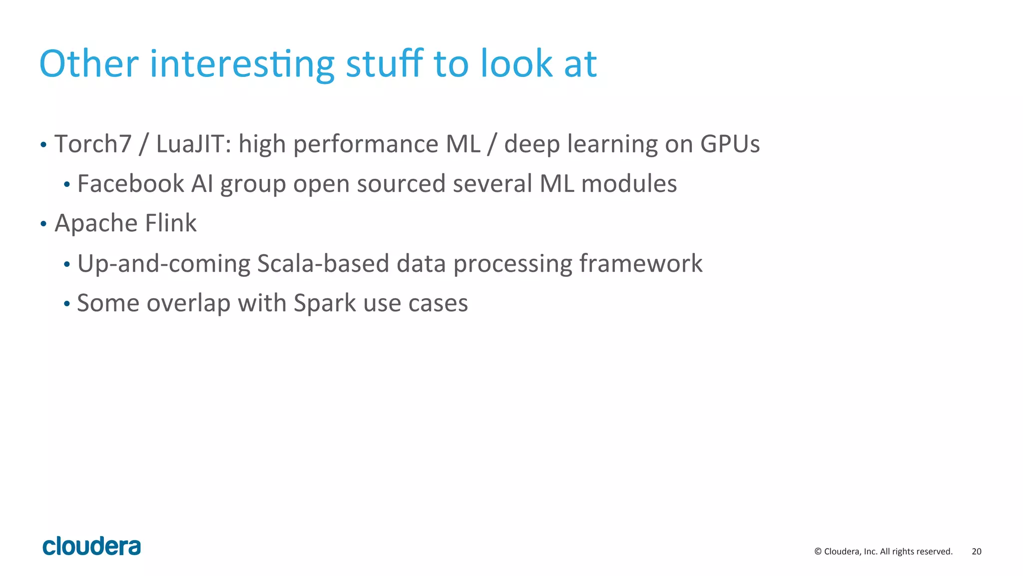 20	
  ©	
  Cloudera,	
  Inc.	
  All	
  rights	
  reserved.	
  
Other	
  interesMng	
  stuﬀ	
  to	
  look	
  at	
  	
  
•  Torch7	
  /	
  LuaJIT:	
  high	
  performance	
  ML	
  /	
  deep	
  learning	
  on	
  GPUs	
  
• Facebook	
  AI	
  group	
  open	
  sourced	
  several	
  ML	
  modules	
  
•  Apache	
  Flink	
  
• Up-­‐and-­‐coming	
  Scala-­‐based	
  data	
  processing	
  framework	
  
• Some	
  overlap	
  with	
  Spark	
  use	
  cases	
  
 
