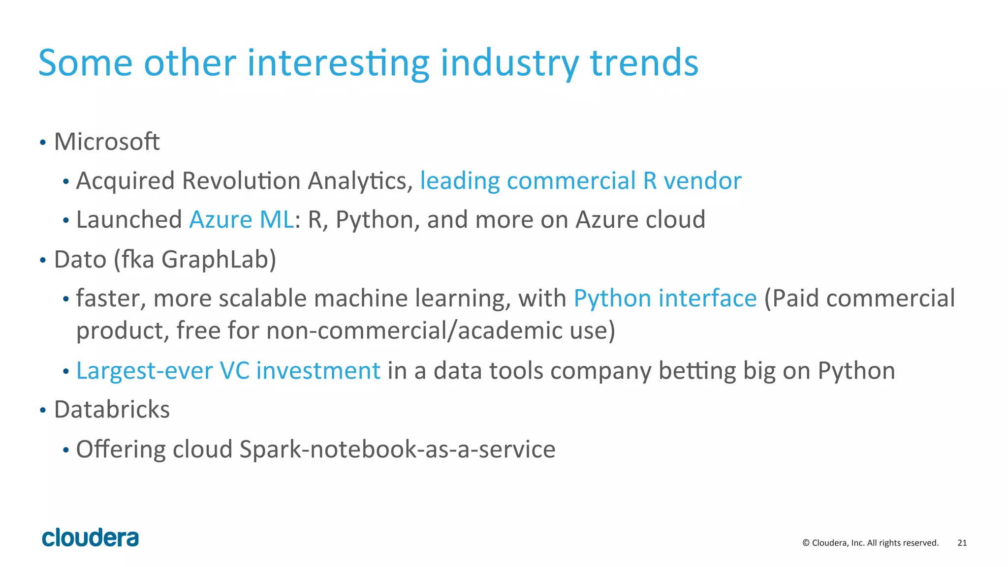 21	
  ©	
  Cloudera,	
  Inc.	
  All	
  rights	
  reserved.	
  
Some	
  other	
  interesMng	
  industry	
  trends	
  
•  MicrosoS	
  
• Acquired	
  RevoluMon	
  AnalyMcs,	
  leading	
  commercial	
  R	
  vendor	
  
• Launched	
  Azure	
  ML:	
  R,	
  Python,	
  and	
  more	
  on	
  Azure	
  cloud	
  
•  Dato	
  (ya	
  GraphLab)	
  
• faster,	
  more	
  scalable	
  machine	
  learning,	
  with	
  Python	
  interface	
  (Paid	
  commercial	
  
product,	
  free	
  for	
  non-­‐commercial/academic	
  use)	
  
• Largest-­‐ever	
  VC	
  investment	
  in	
  a	
  data	
  tools	
  company	
  beung	
  big	
  on	
  Python	
  
•  Databricks	
  
• Oﬀering	
  cloud	
  Spark-­‐notebook-­‐as-­‐a-­‐service	
  
 