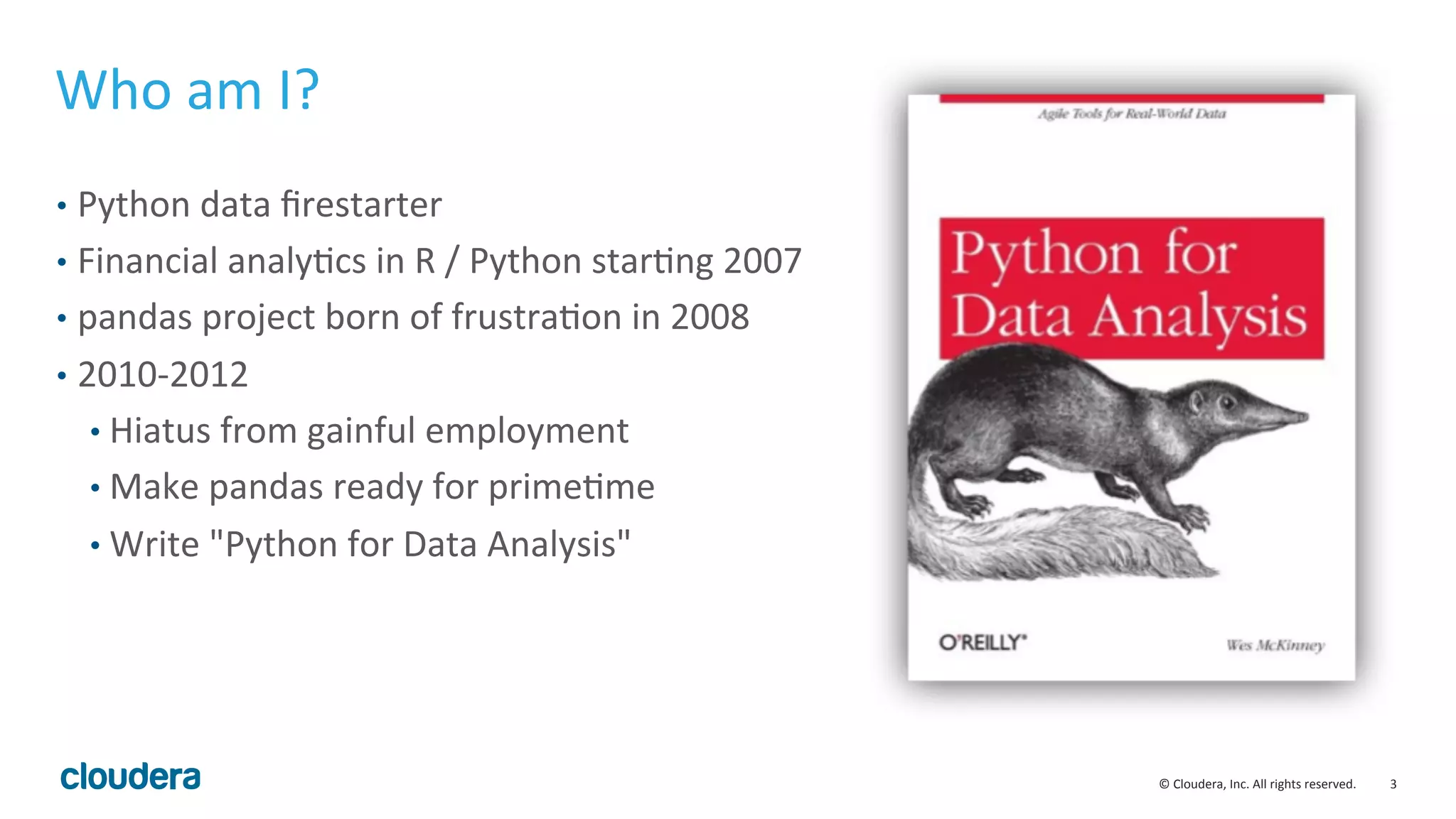 3	
  ©	
  Cloudera,	
  Inc.	
  All	
  rights	
  reserved.	
  
Who	
  am	
  I?	
  
•  Python	
  data	
  ﬁrestarter	
  
•  Financial	
  analyMcs	
  in	
  R	
  /	
  Python	
  starMng	
  2007	
  
•  pandas	
  project	
  born	
  of	
  frustraMon	
  in	
  2008	
  
•  2010-­‐2012	
  
• Hiatus	
  from	
  gainful	
  employment	
  
• Make	
  pandas	
  ready	
  for	
  primeMme	
  
• Write	
  "Python	
  for	
  Data	
  Analysis"	
  
 