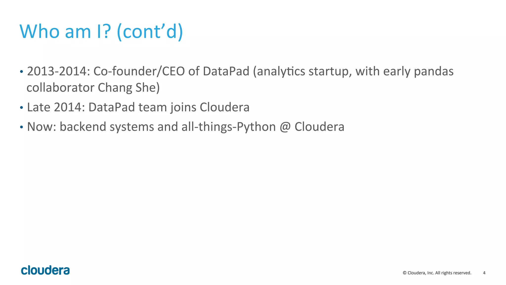 4	
  ©	
  Cloudera,	
  Inc.	
  All	
  rights	
  reserved.	
  
Who	
  am	
  I?	
  (cont’d)	
  
•  2013-­‐2014:	
  Co-­‐founder/CEO	
  of	
  DataPad	
  (analyMcs	
  startup,	
  with	
  early	
  pandas	
  
collaborator	
  Chang	
  She)	
  
•  Late	
  2014:	
  DataPad	
  team	
  joins	
  Cloudera	
  
•  Now:	
  backend	
  systems	
  and	
  all-­‐things-­‐Python	
  @	
  Cloudera	
  
 