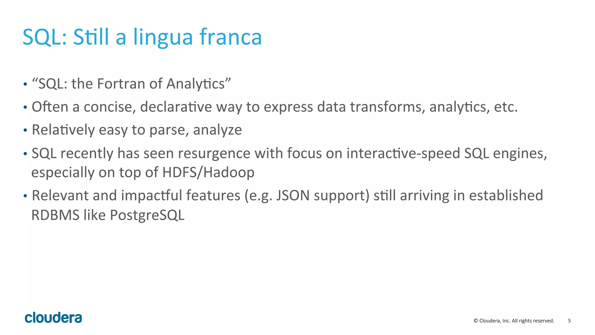 5	
  ©	
  Cloudera,	
  Inc.	
  All	
  rights	
  reserved.	
  
SQL:	
  SMll	
  a	
  lingua	
  franca	
  
•  “SQL:	
  the	
  Fortran	
  of	
  AnalyMcs”	
  
•  OSen	
  a	
  concise,	
  declaraMve	
  way	
  to	
  express	
  data	
  transforms,	
  analyMcs,	
  etc.	
  
•  RelaMvely	
  easy	
  to	
  parse,	
  analyze	
  
•  SQL	
  recently	
  has	
  seen	
  resurgence	
  with	
  focus	
  on	
  interacMve-­‐speed	
  SQL	
  engines,	
  
especially	
  on	
  top	
  of	
  HDFS/Hadoop	
  
•  Relevant	
  and	
  impaclul	
  features	
  (e.g.	
  JSON	
  support)	
  sMll	
  arriving	
  in	
  established	
  
RDBMS	
  like	
  PostgreSQL	
  
 