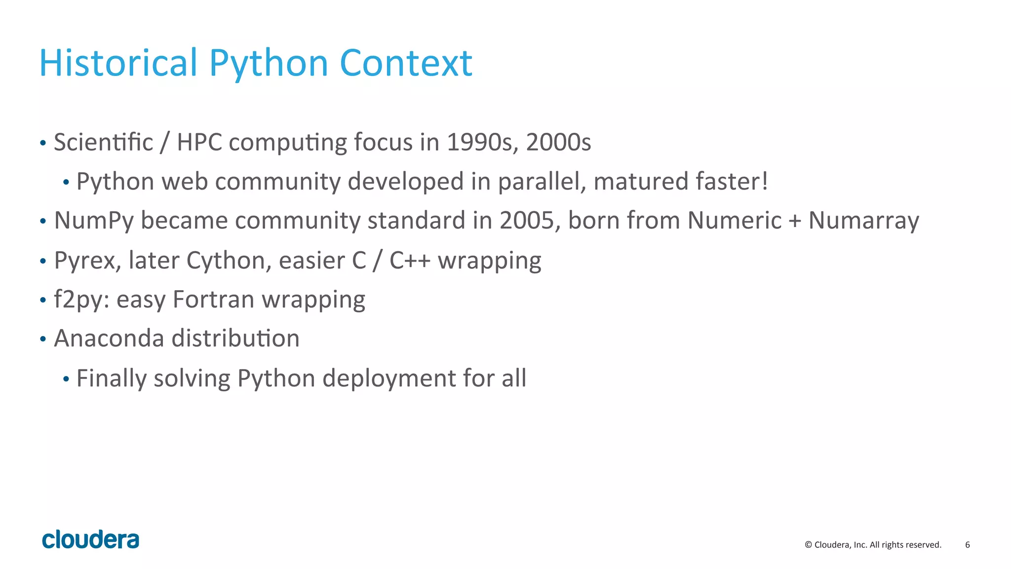 6	
  ©	
  Cloudera,	
  Inc.	
  All	
  rights	
  reserved.	
  
Historical	
  Python	
  Context	
  
•  ScienMﬁc	
  /	
  HPC	
  compuMng	
  focus	
  in	
  1990s,	
  2000s	
  
• Python	
  web	
  community	
  developed	
  in	
  parallel,	
  matured	
  faster!	
  
•  NumPy	
  became	
  community	
  standard	
  in	
  2005,	
  born	
  from	
  Numeric	
  +	
  Numarray	
  
•  Pyrex,	
  later	
  Cython,	
  easier	
  C	
  /	
  C++	
  wrapping	
  
•  f2py:	
  easy	
  Fortran	
  wrapping	
  
•  Anaconda	
  distribuMon	
  
• Finally	
  solving	
  Python	
  deployment	
  for	
  all	
  
 