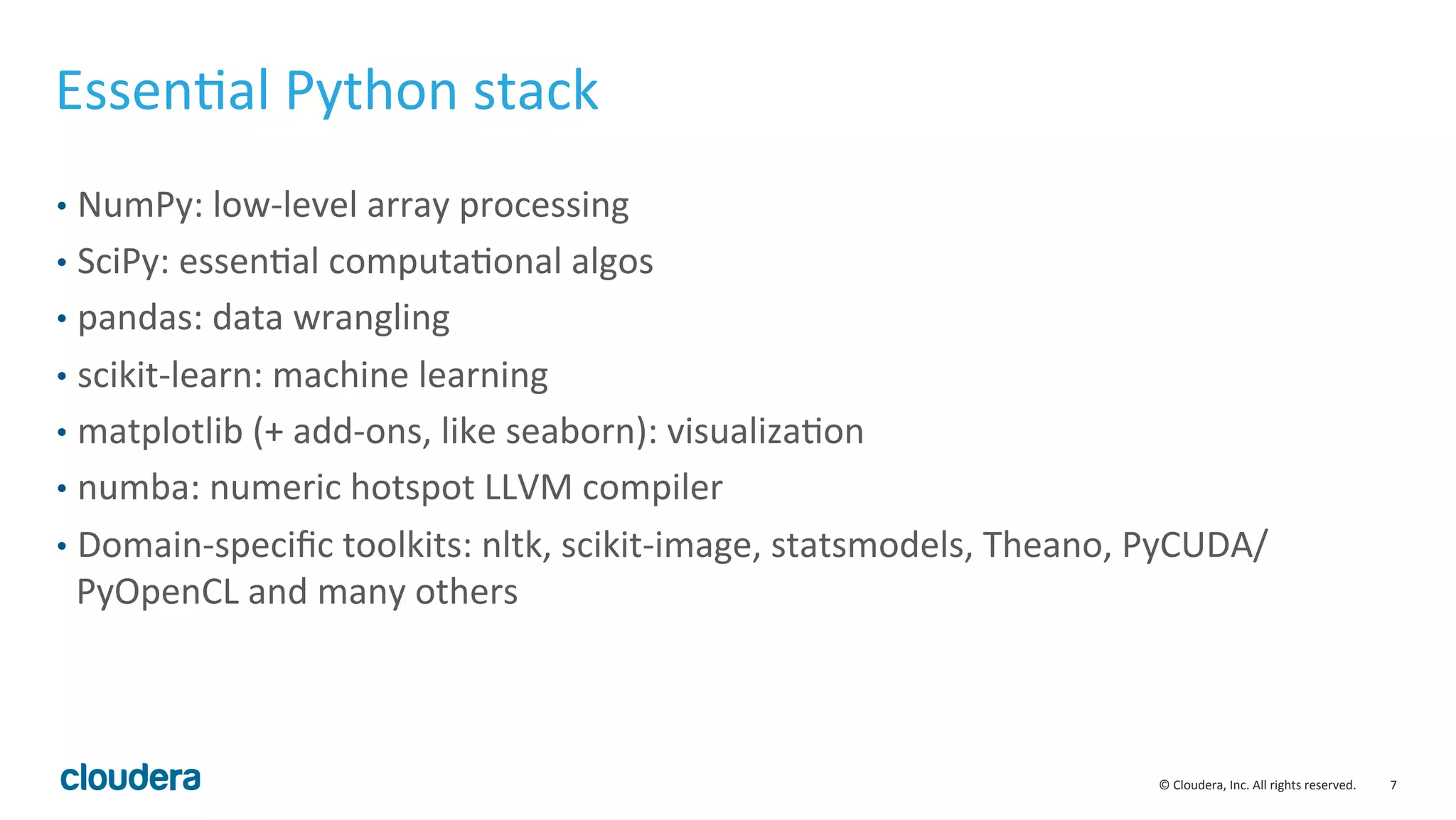 7	
  ©	
  Cloudera,	
  Inc.	
  All	
  rights	
  reserved.	
  
EssenMal	
  Python	
  stack	
  
•  NumPy:	
  low-­‐level	
  array	
  processing	
  
•  SciPy:	
  essenMal	
  computaMonal	
  algos	
  
•  pandas:	
  data	
  wrangling	
  
•  scikit-­‐learn:	
  machine	
  learning	
  
•  matplotlib	
  (+	
  add-­‐ons,	
  like	
  seaborn):	
  visualizaMon	
  
•  numba:	
  numeric	
  hotspot	
  LLVM	
  compiler	
  
•  Domain-­‐speciﬁc	
  toolkits:	
  nltk,	
  scikit-­‐image,	
  statsmodels,	
  Theano,	
  PyCUDA/
PyOpenCL	
  and	
  many	
  others	
  
 