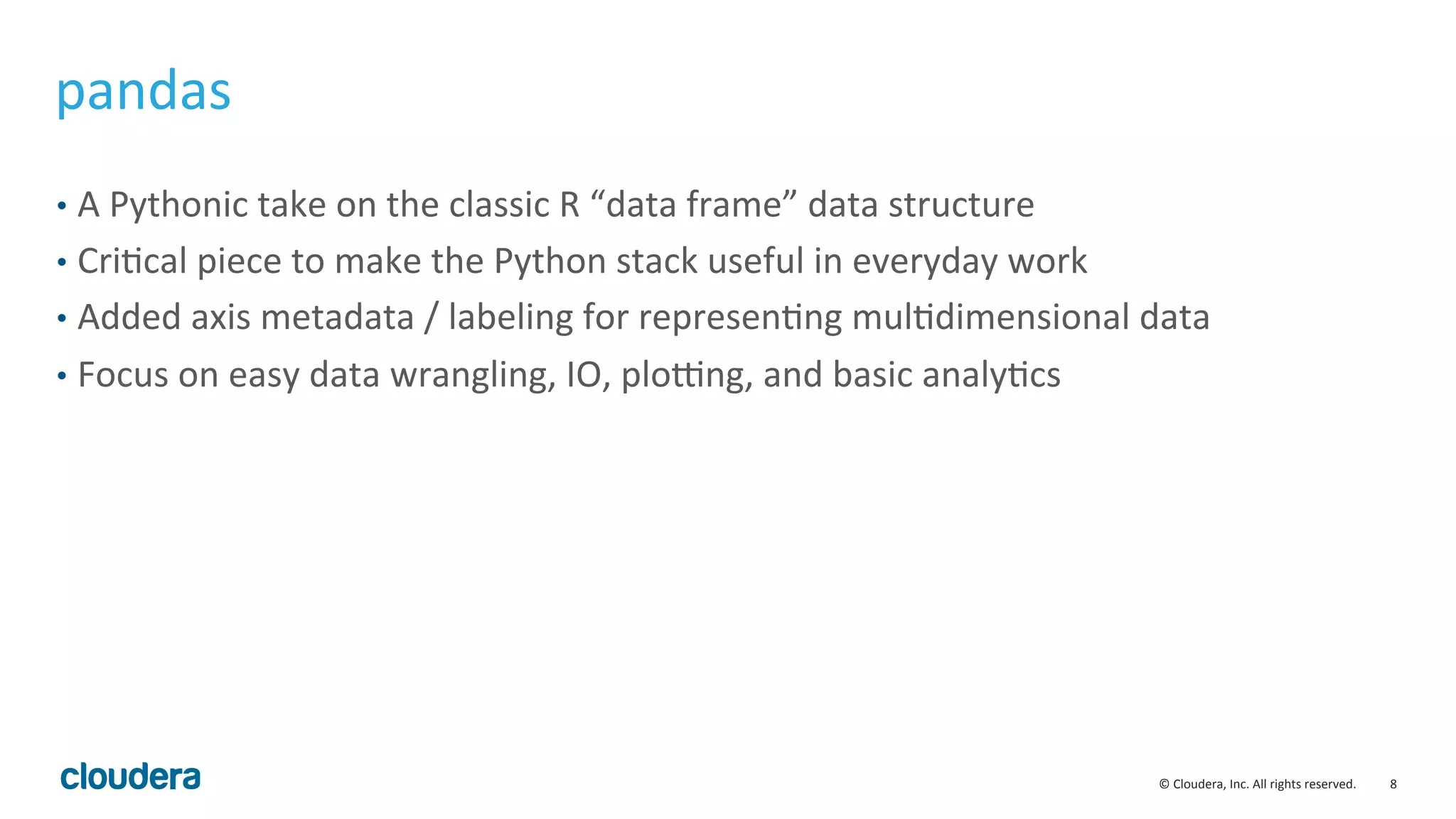 8	
  ©	
  Cloudera,	
  Inc.	
  All	
  rights	
  reserved.	
  
pandas	
  
•  A	
  Pythonic	
  take	
  on	
  the	
  classic	
  R	
  “data	
  frame”	
  data	
  structure	
  
•  CriMcal	
  piece	
  to	
  make	
  the	
  Python	
  stack	
  useful	
  in	
  everyday	
  work	
  
•  Added	
  axis	
  metadata	
  /	
  labeling	
  for	
  represenMng	
  mulMdimensional	
  data	
  
•  Focus	
  on	
  easy	
  data	
  wrangling,	
  IO,	
  ploung,	
  and	
  basic	
  analyMcs	
  
 