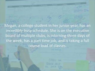 Megan, a college student in her junior year, has an
incredibly busy schedule. She is on the executive
board of multiple clubs, is interning three days of
the week, has a part time job, and is taking a full
course load of classes.
 