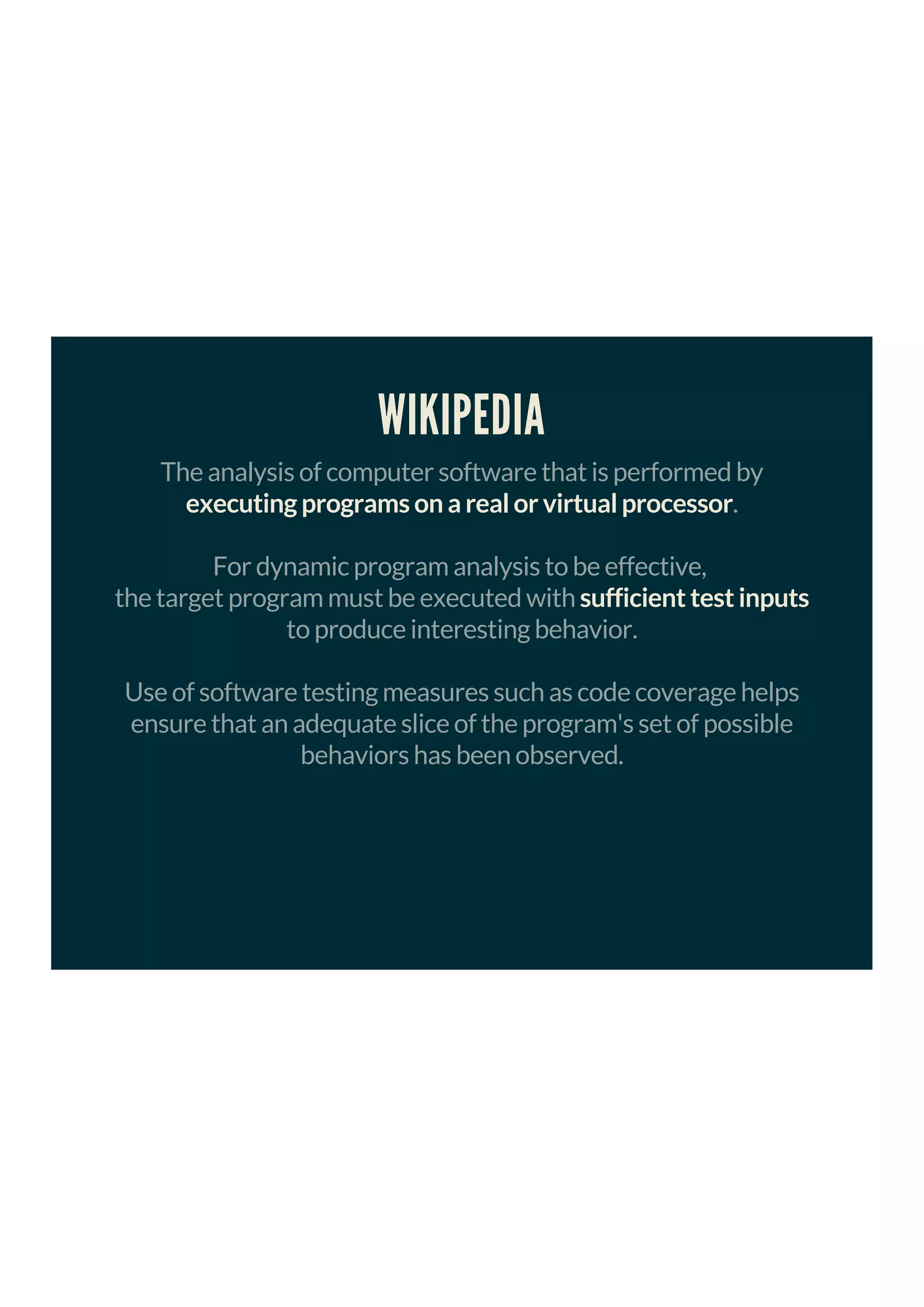 WIKIPEDIA
The analysis of computer software that is performed by
executing programs on a real or virtual processor.
For dynamic program analysis to be effective,
the target program must be executed with sufficient test inputs
to produce interesting behavior.
Use of software testing measures such as code coverage helps
ensure that an adequate slice of the program's set of possible
behaviors has been observed.
 