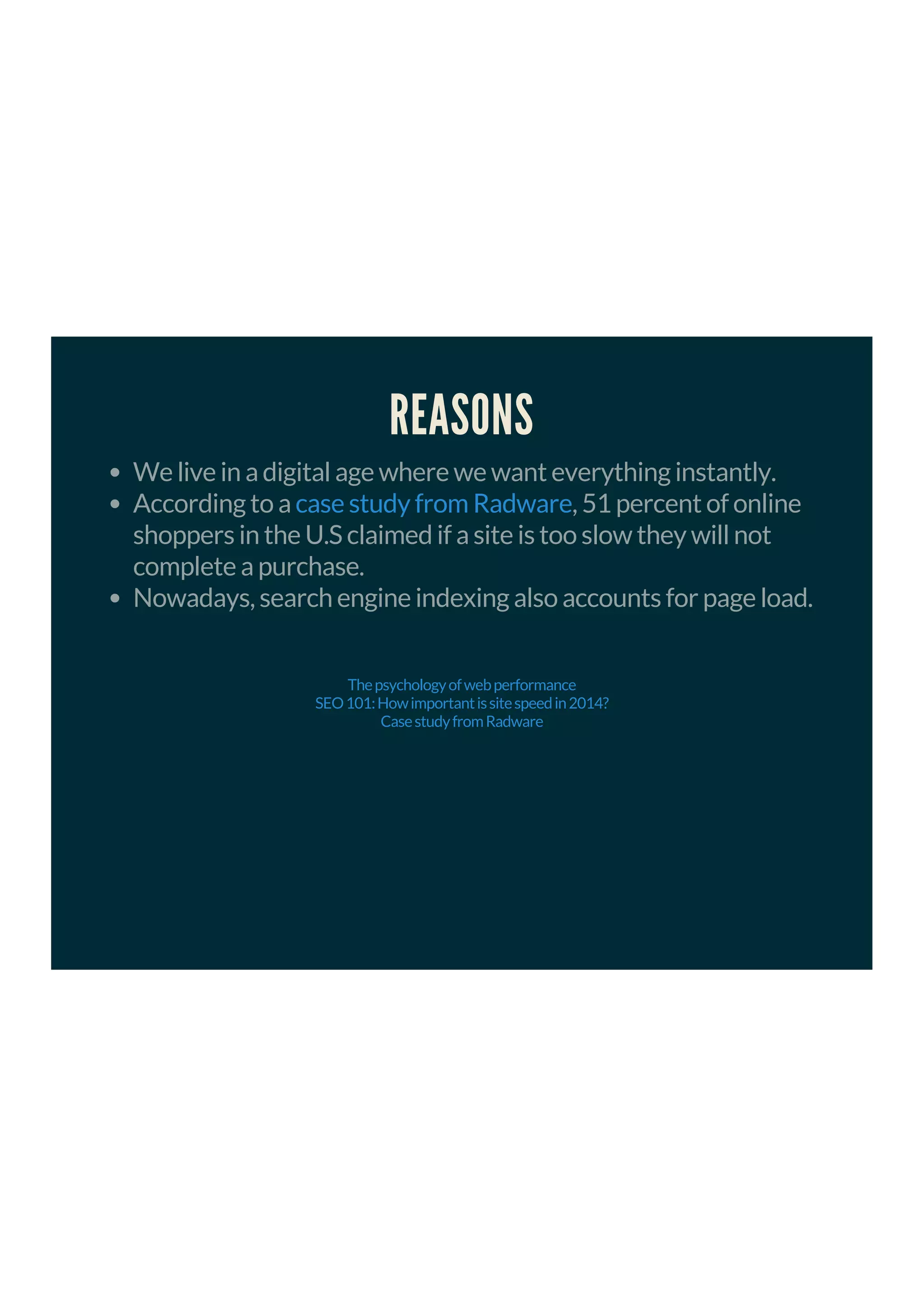 REASONS
We live in a digital age where we want everything instantly.
According to a , 51 percent of online
shoppers in the U.S claimed if a site is too slow they will not
complete a purchase.
Nowadays, search engine indexing also accounts for page load.
case study from Radware
Thepsychologyofwebperformance
SEO101:Howimportantissitespeedin2014?
CasestudyfromRadware
 