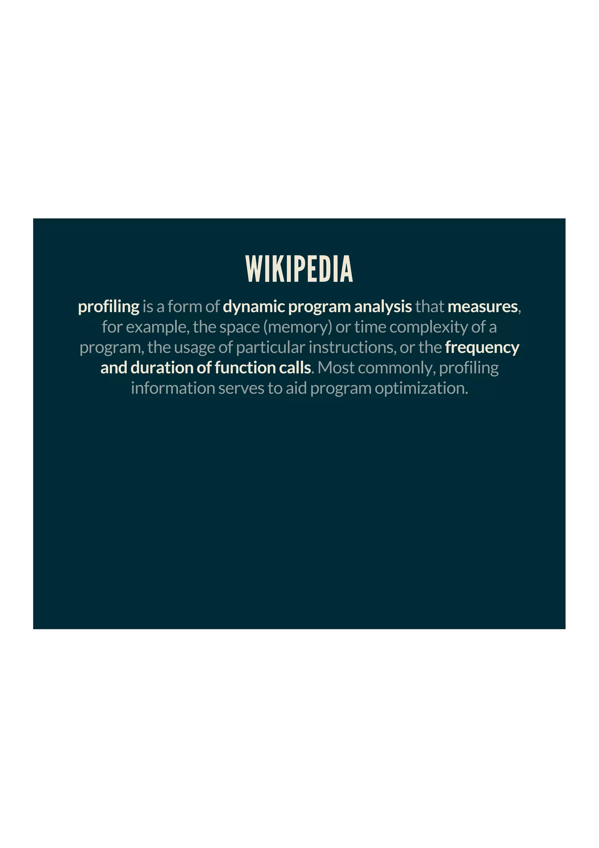 WIKIPEDIA
profiling is a form of dynamic program analysis that measures,
for example, the space (memory) or time complexity of a
program, the usage of particular instructions, or the frequency
and duration of function calls. Most commonly, profiling
information serves to aid program optimization.
 