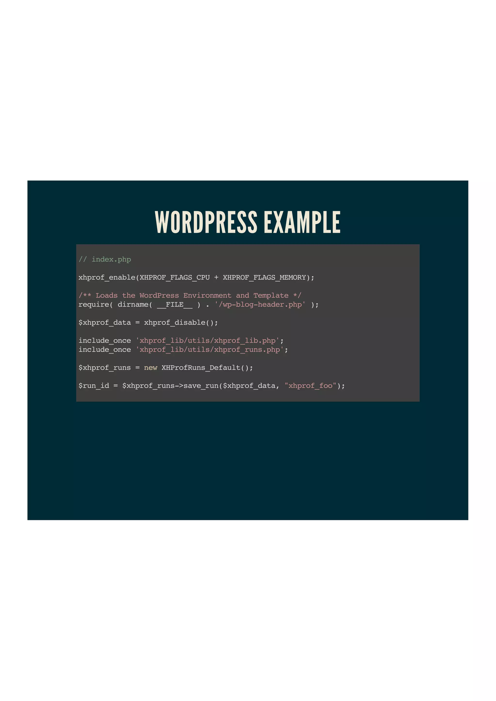 WORDPRESS EXAMPLE
//index.php
xhprof_enable(XHPROF_FLAGS_CPU+XHPROF_FLAGS_MEMORY);
/**LoadstheWordPressEnvironmentandTemplate*/
require(dirname(__FILE__).'/wp-blog-header.php');
$xhprof_data=xhprof_disable();
include_once'xhprof_lib/utils/xhprof_lib.php';
include_once'xhprof_lib/utils/xhprof_runs.php';
$xhprof_runs=newXHProfRuns_Default();
$run_id=$xhprof_runs->save_run($xhprof_data,"xhprof_foo");
 