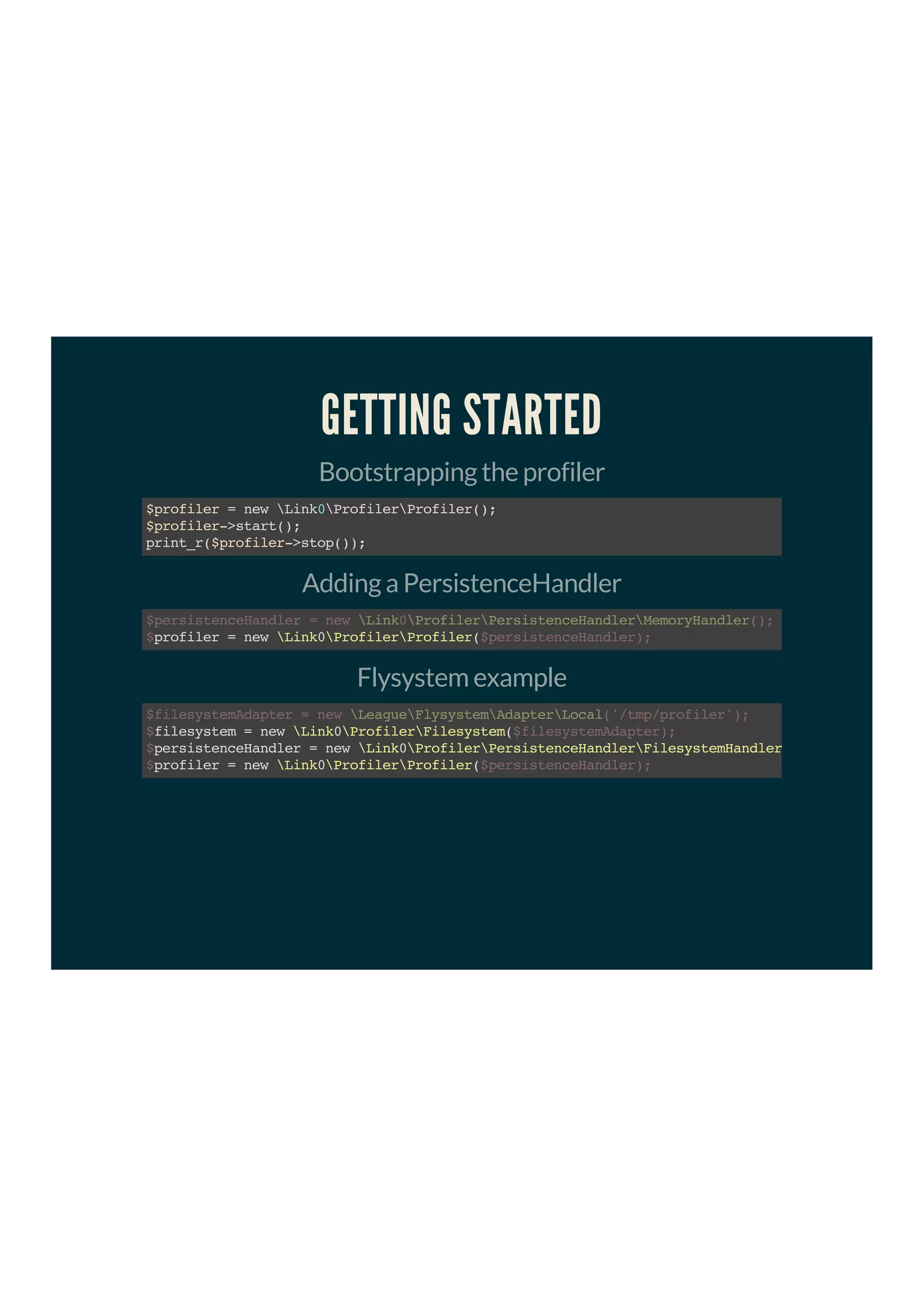 GETTING STARTED
Bootstrapping the profiler
$profiler=newLink0ProfilerProfiler();
$profiler->start();
print_r($profiler->stop());
Adding a PersistenceHandler
profiler=newLink0ProfilerProfiler(
$persistenceHandler=newLink0ProfilerPersistenceHandlerMemoryHandler();
$ $persistenceHandler);
Flysystem example
filesystem=newLink0ProfilerFilesystem(
persistenceHandler=newLink0ProfilerPersistenceHandlerFilesystemHandler
profiler=newLink0ProfilerProfiler(
$filesystemAdapter=newLeagueFlysystemAdapterLocal('/tmp/profiler');
$ $filesystemAdapter);
$
$ $persistenceHandler);
 