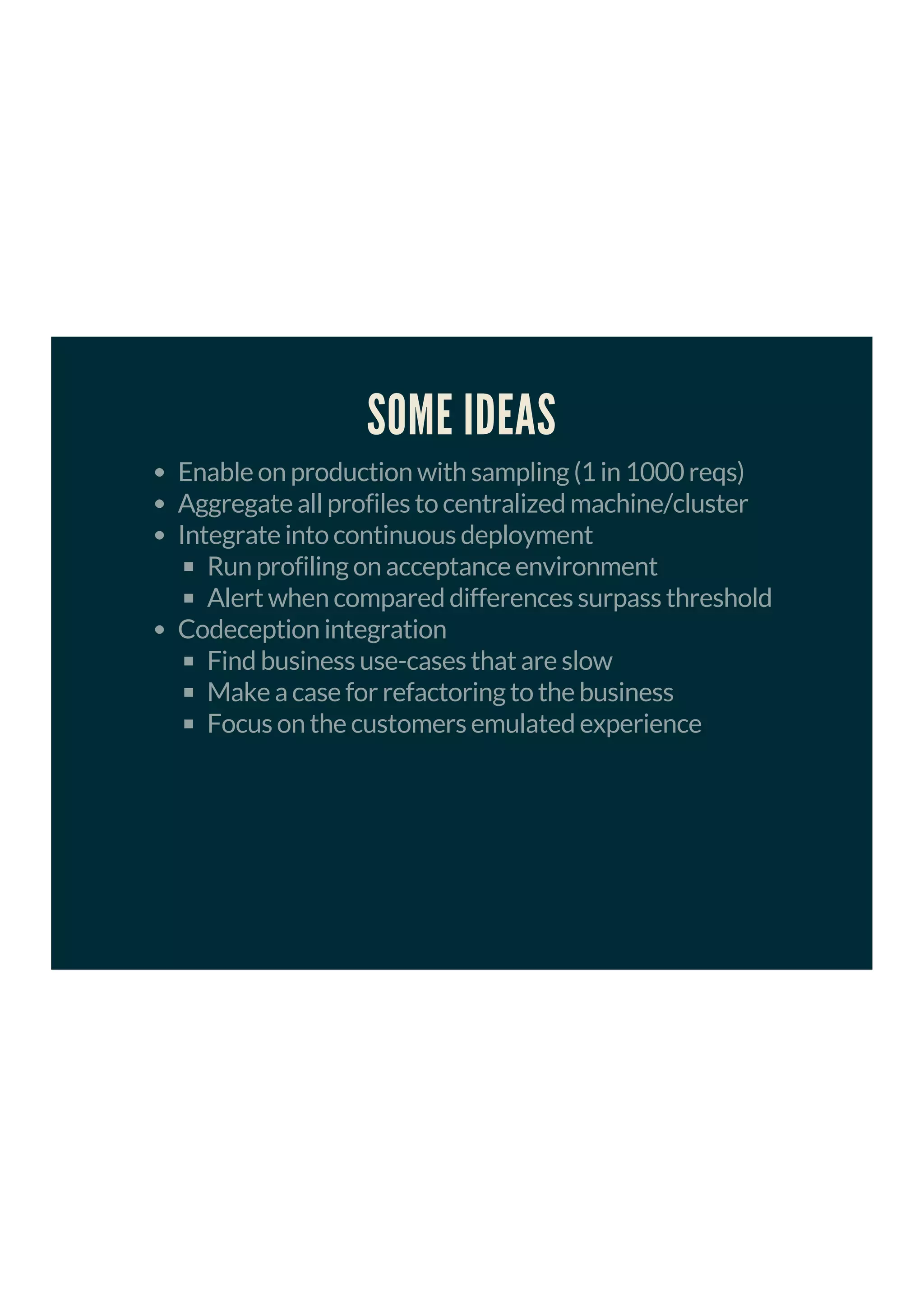 SOME IDEAS
Enable on production with sampling (1 in 1000 reqs)
Aggregate all profiles to centralized machine/cluster
Integrate into continuous deployment
Run profiling on acceptance environment
Alert when compared differences surpass threshold
Codeception integration
Find business use-cases that are slow
Make a case for refactoring to the business
Focus on the customers emulated experience
 
