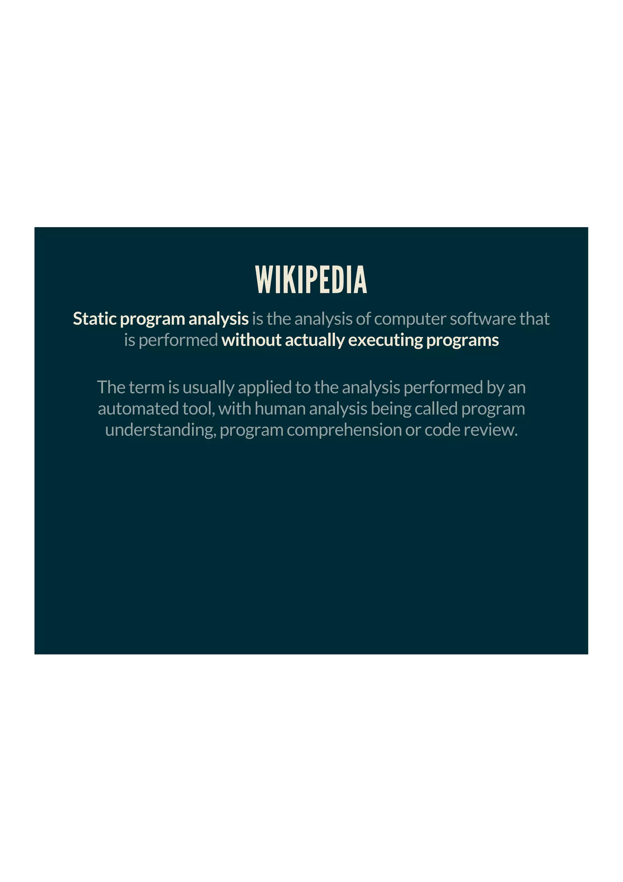 WIKIPEDIA
Static program analysis is the analysis of computer software that
is performed without actually executing programs
The term is usually applied to the analysis performed by an
automated tool, with human analysis being called program
understanding, program comprehension or code review.
 