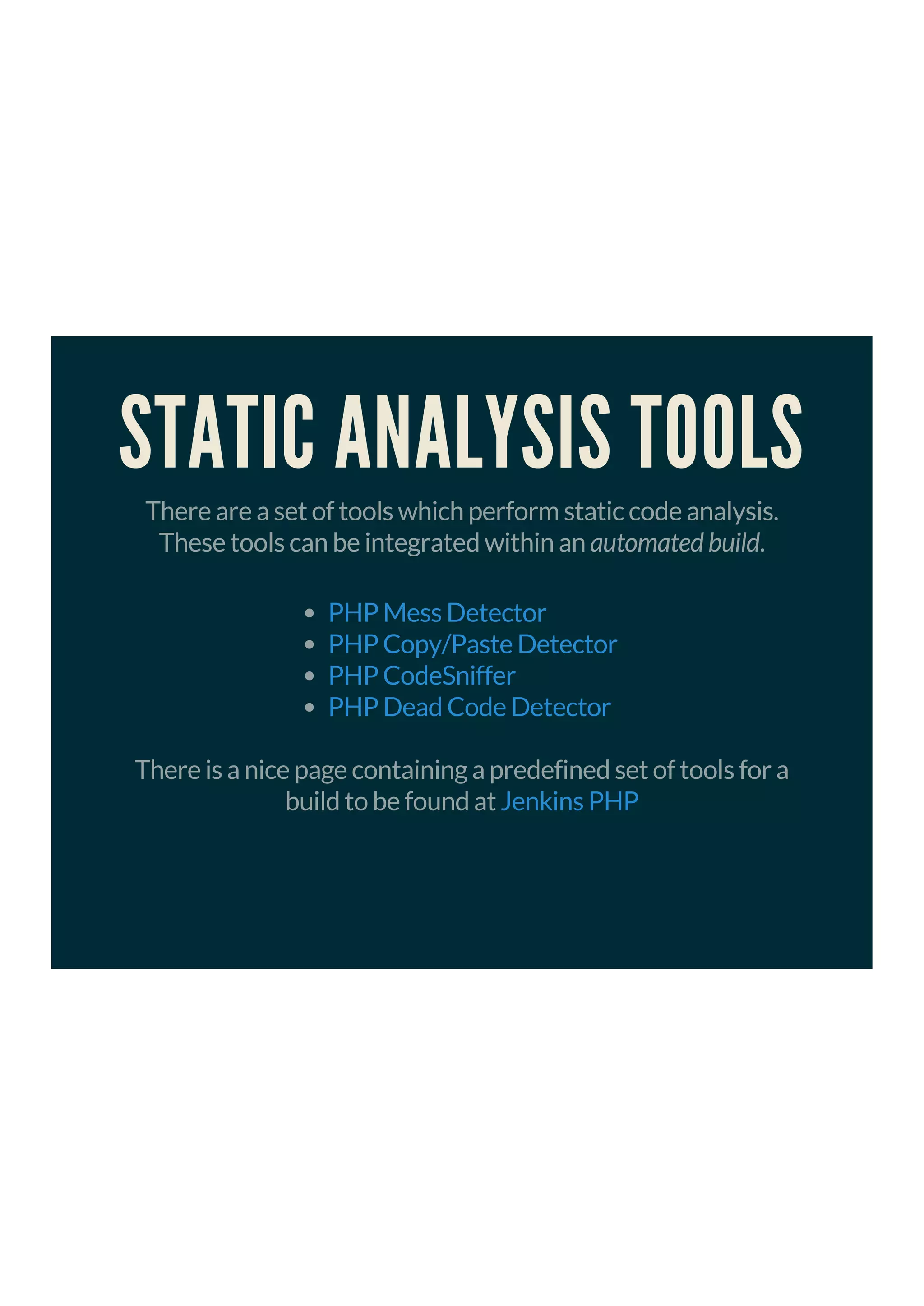 STATIC ANALYSIS TOOLS
There are a set of tools which perform static code analysis.
These tools can be integrated within an automated build.
PHP Mess Detector
PHP Copy/Paste Detector
PHP CodeSniffer
PHP Dead Code Detector
There is a nice page containing a predefined set of tools for a
build to be found at Jenkins PHP
 