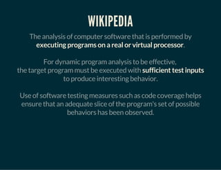 WIKIPEDIA
The analysis of computer software that is performed by
executing programs on a real or virtual processor.
For dynamic program analysis to be effective,
the target program must be executed with sufficient test inputs
to produce interesting behavior.
Use of software testing measures such as code coverage helps
ensure that an adequate slice of the program's set of possible
behaviors has been observed.
 