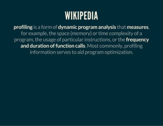 WIKIPEDIA
profiling is a form of dynamic program analysis that measures,
for example, the space (memory) or time complexity of a
program, the usage of particular instructions, or the frequency
and duration of function calls. Most commonly, profiling
information serves to aid program optimization.
 