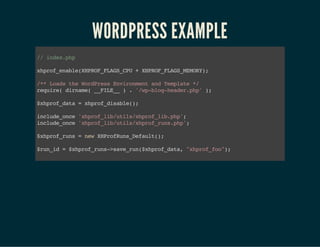 WORDPRESS EXAMPLE
//index.php
xhprof_enable(XHPROF_FLAGS_CPU+XHPROF_FLAGS_MEMORY);
/**LoadstheWordPressEnvironmentandTemplate*/
require(dirname(__FILE__).'/wp-blog-header.php');
$xhprof_data=xhprof_disable();
include_once'xhprof_lib/utils/xhprof_lib.php';
include_once'xhprof_lib/utils/xhprof_runs.php';
$xhprof_runs=newXHProfRuns_Default();
$run_id=$xhprof_runs->save_run($xhprof_data,"xhprof_foo");
 