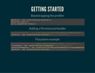 GETTING STARTED
Bootstrapping the profiler
$profiler=newLink0ProfilerProfiler();
$profiler->start();
print_r($profiler->stop());
Adding a PersistenceHandler
profiler=newLink0ProfilerProfiler(
$persistenceHandler=newLink0ProfilerPersistenceHandlerMemoryHandler();
$ $persistenceHandler);
Flysystem example
filesystem=newLink0ProfilerFilesystem(
persistenceHandler=newLink0ProfilerPersistenceHandlerFilesystemHandler
profiler=newLink0ProfilerProfiler(
$filesystemAdapter=newLeagueFlysystemAdapterLocal('/tmp/profiler');
$ $filesystemAdapter);
$
$ $persistenceHandler);
 