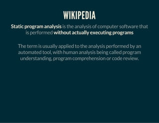 WIKIPEDIA
Static program analysis is the analysis of computer software that
is performed without actually executing programs
The term is usually applied to the analysis performed by an
automated tool, with human analysis being called program
understanding, program comprehension or code review.
 