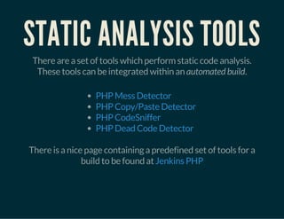 STATIC ANALYSIS TOOLS
There are a set of tools which perform static code analysis.
These tools can be integrated within an automated build.
PHP Mess Detector
PHP Copy/Paste Detector
PHP CodeSniffer
PHP Dead Code Detector
There is a nice page containing a predefined set of tools for a
build to be found at Jenkins PHP
 