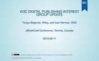 W3C DIGITAL PUBLISHING INTEREST
GROUP UPDATE
Tzviya Siegman, Wiley, and Ivan Herman, W3C
eBookCraft Conference, Toronto, Canada
2015-03-11
This work is licensed under a Creative Commons Attribution 3.0 License, with attribution to W3C
Copyright 2015 W3C (MIT, ERCIM, Keio, Beihang)© ®
1
 