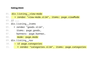 listing.html:
div.listing__view-mode
= render "view-mode.slim", items: page.viewMode
// ...
div.listing__items
= render "goods.slim",
items: page.goods,
banners: page.banner,
mode: page.mode
div.listing__nav
- if page.categories
= render "categories.slim", items: page.categories
01.
02.
03.
04.
05.
06.
07.
08.
09.
10.
11.
 