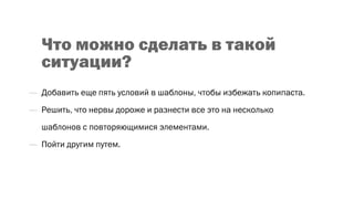 Что можно сделать в такой
ситуации?
—  Добавить еще пять условий в шаблоны, чтобы избежать копипаста.
—  Решить, что нервы дороже и разнести все это на несколько
шаблонов с повторяющимися элементами.
—  Пойти другим путем.
 