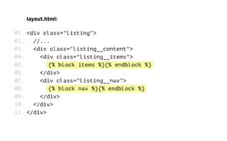 layout.html:
<div class="listing">
//...
<div class="listing__content">
<div class="listing__items">
{% block items %}{% endblock %}
</div>
<div class="listing__nav">
{% block nav %}{% endblock %}
</div>
</div>
</div>
01.
02.
03.
04.
05.
06.
07.
08.
09.
10.
11.
 