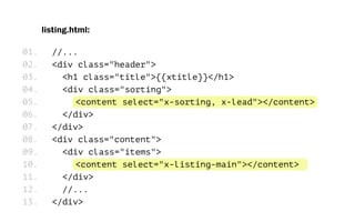 listing.html:
//...
<div class="header">
<h1 class="title">{{xtitle}}</h1>
<div class="sorting">
<content select="x-sorting, x-lead"></content>
</div>
</div>
<div class="content">
<div class="items">
<content select="x-listing-main"></content>
</div>
//...
</div>
01.
02.
03.
04.
05.
06.
07.
08.
09.
10.
11.
12.
13.
 