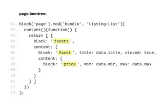 page.bemtree:
block('page').mod('bundle', 'listing-list')(
content()(function() {
return [ {
block: 'facets',
content: {
block: 'facet', title: data.title, closed: true,
content: {
block: 'price', min: data.min, max: data.max
}
}
} ]
})
);
01.
02.
03.
04.
05.
06.
07.
08.
09.
10.
11.
12.
13.
 