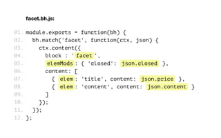 facet.bh.js:
module.exports = function(bh) {
bh.match('facet', function(ctx, json) {
ctx.content({
block : 'facet',
elemMods: { 'closed': json.closed },
content: [
{ elem: 'title', content: json.price },
{ elem: 'content', content: json.content }
]
});
});
};
01.
02.
03.
04.
05.
06.
07.
08.
09.
10.
11.
12.
 