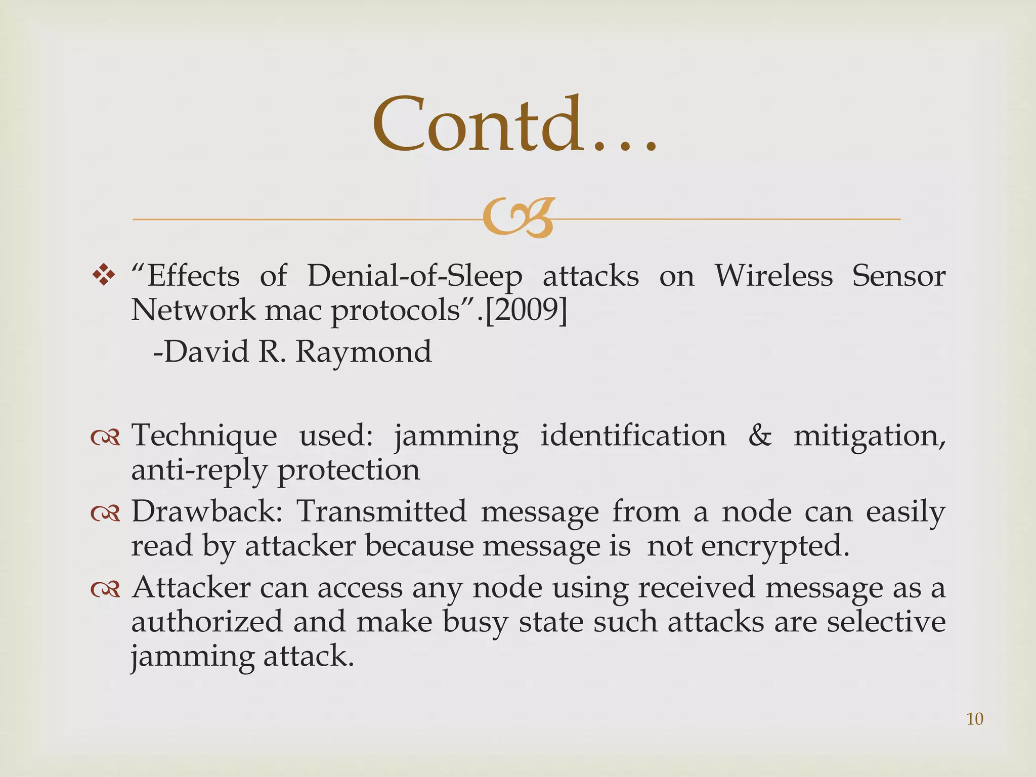 
 “Effects of Denial-of-Sleep attacks on Wireless Sensor
Network mac protocols”.[2009]
-David R. Raymond
 Technique used: jamming identification & mitigation,
anti-reply protection
 Drawback: Transmitted message from a node can easily
read by attacker because message is not encrypted.
 Attacker can access any node using received message as a
authorized and make busy state such attacks are selective
jamming attack.
10
Contd…
 