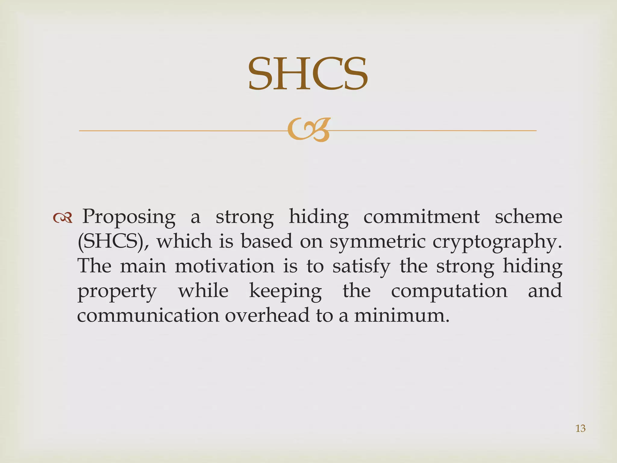 
 Proposing a strong hiding commitment scheme
(SHCS), which is based on symmetric cryptography.
The main motivation is to satisfy the strong hiding
property while keeping the computation and
communication overhead to a minimum.
13
SHCS
 