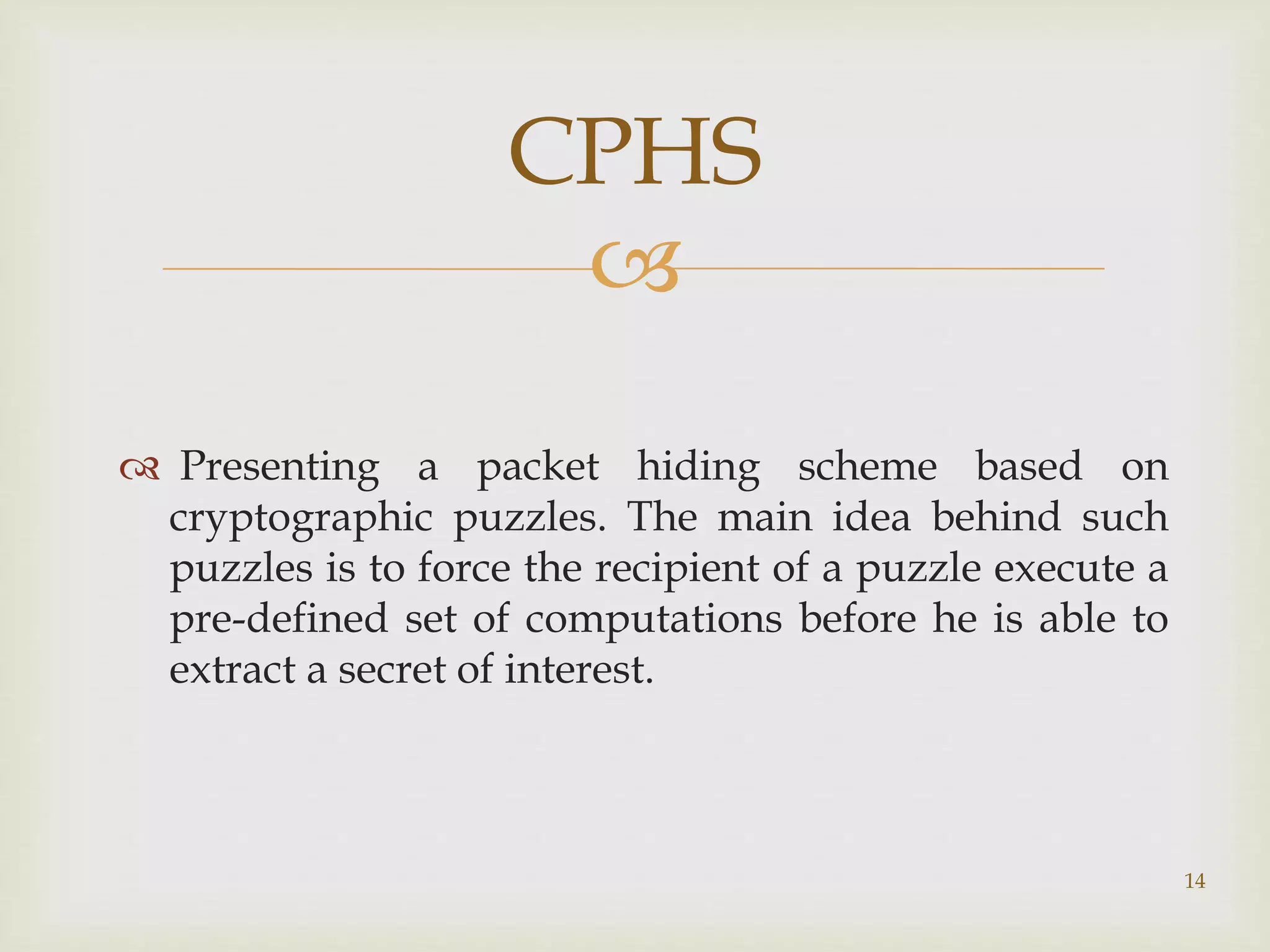 
 Presenting a packet hiding scheme based on
cryptographic puzzles. The main idea behind such
puzzles is to force the recipient of a puzzle execute a
pre-defined set of computations before he is able to
extract a secret of interest.
14
CPHS
 