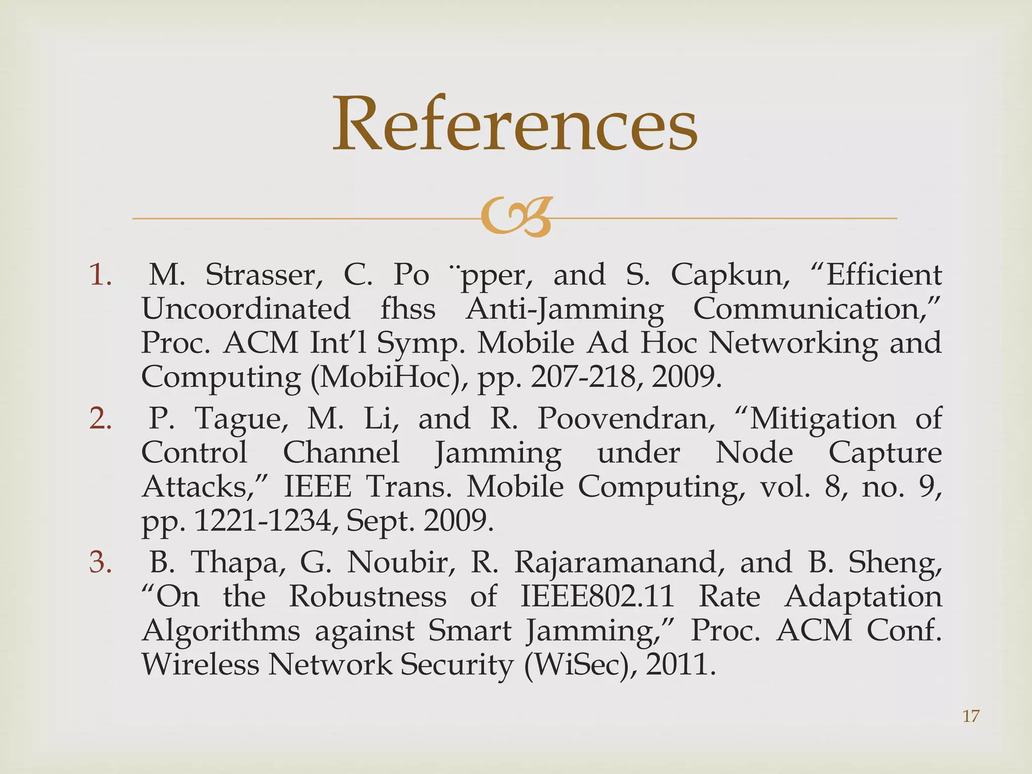 
1. M. Strasser, C. Po ¨pper, and S. Capkun, “Efficient
Uncoordinated fhss Anti-Jamming Communication,”
Proc. ACM Int’l Symp. Mobile Ad Hoc Networking and
Computing (MobiHoc), pp. 207-218, 2009.
2. P. Tague, M. Li, and R. Poovendran, “Mitigation of
Control Channel Jamming under Node Capture
Attacks,” IEEE Trans. Mobile Computing, vol. 8, no. 9,
pp. 1221-1234, Sept. 2009.
3. B. Thapa, G. Noubir, R. Rajaramanand, and B. Sheng,
“On the Robustness of IEEE802.11 Rate Adaptation
Algorithms against Smart Jamming,” Proc. ACM Conf.
Wireless Network Security (WiSec), 2011.
References
17
 