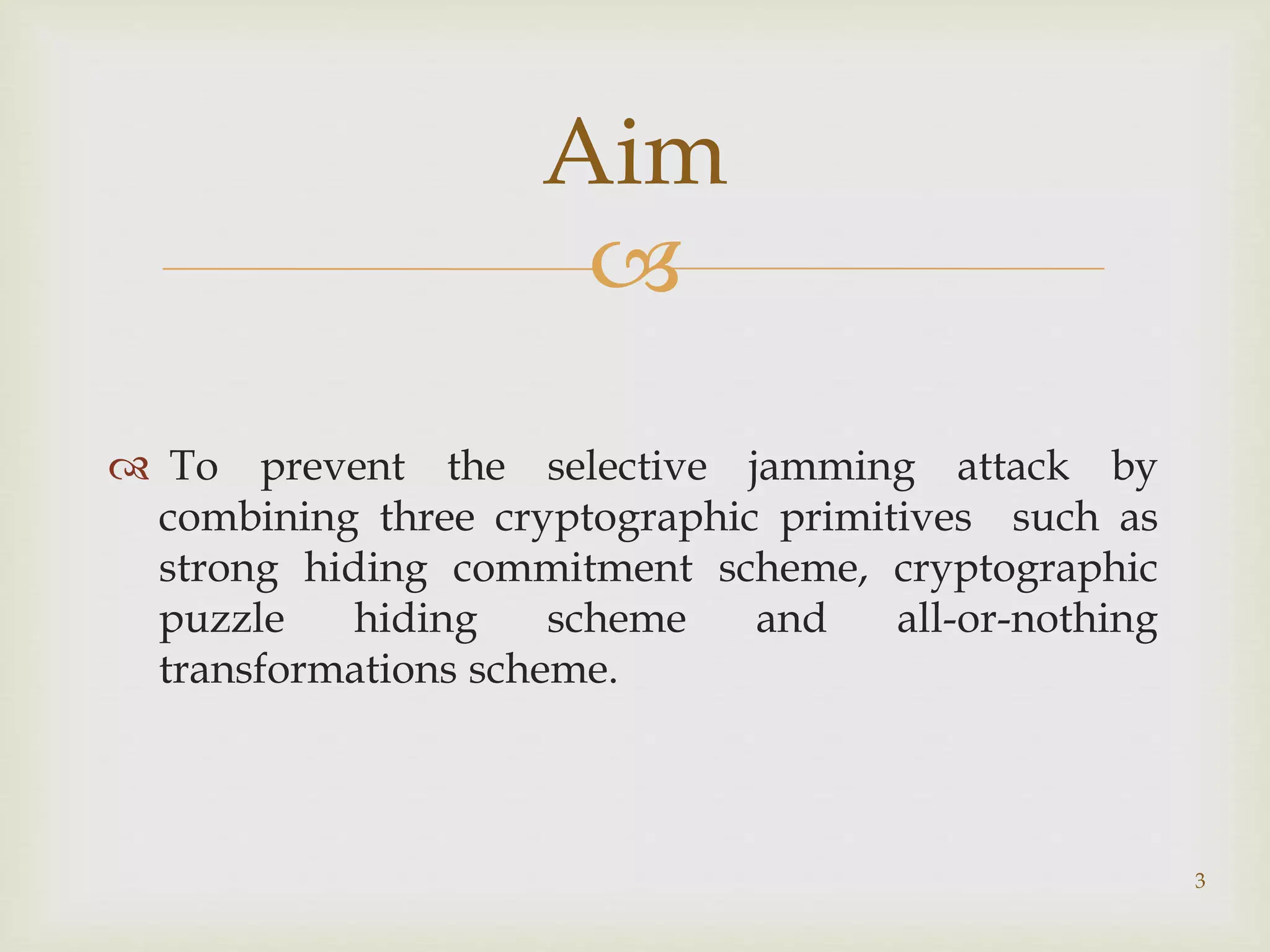 
 To prevent the selective jamming attack by
combining three cryptographic primitives such as
strong hiding commitment scheme, cryptographic
puzzle hiding scheme and all-or-nothing
transformations scheme.
3
Aim
 