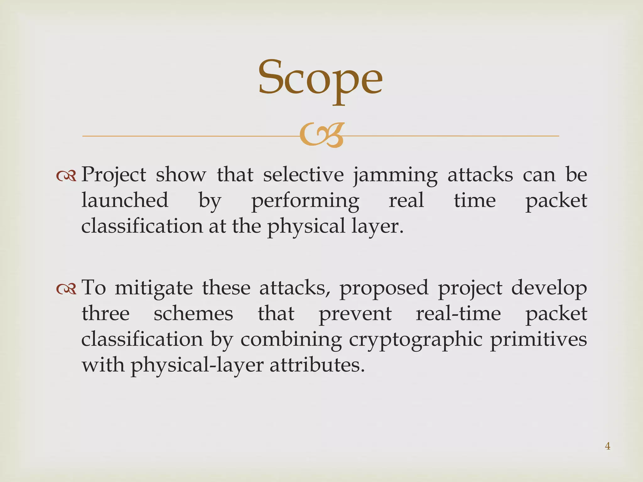 
 Project show that selective jamming attacks can be
launched by performing real time packet
classification at the physical layer.
 To mitigate these attacks, proposed project develop
three schemes that prevent real-time packet
classification by combining cryptographic primitives
with physical-layer attributes.
4
Scope
 