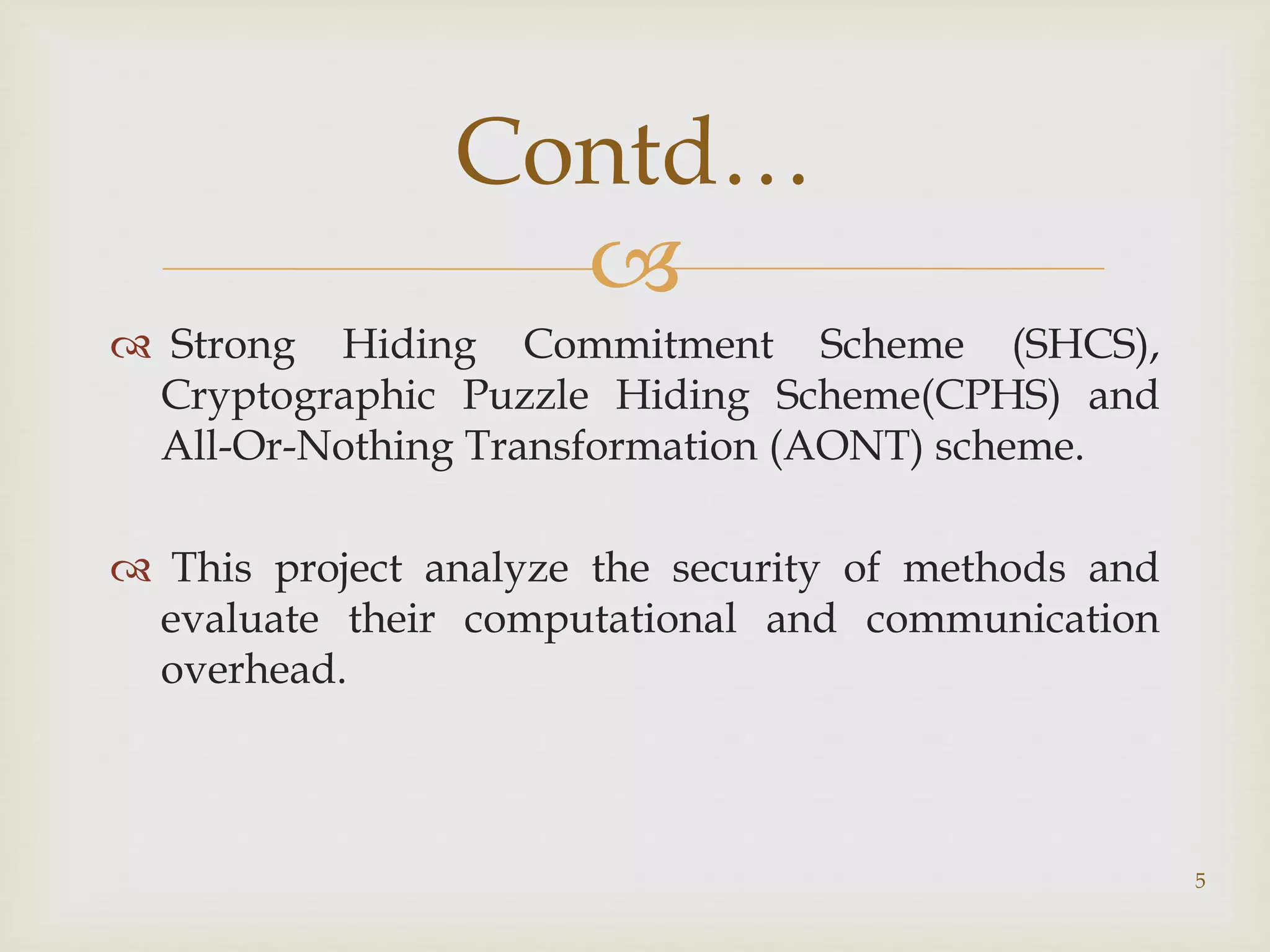 
 Strong Hiding Commitment Scheme (SHCS),
Cryptographic Puzzle Hiding Scheme(CPHS) and
All-Or-Nothing Transformation (AONT) scheme.
 This project analyze the security of methods and
evaluate their computational and communication
overhead.
5
Contd…
 