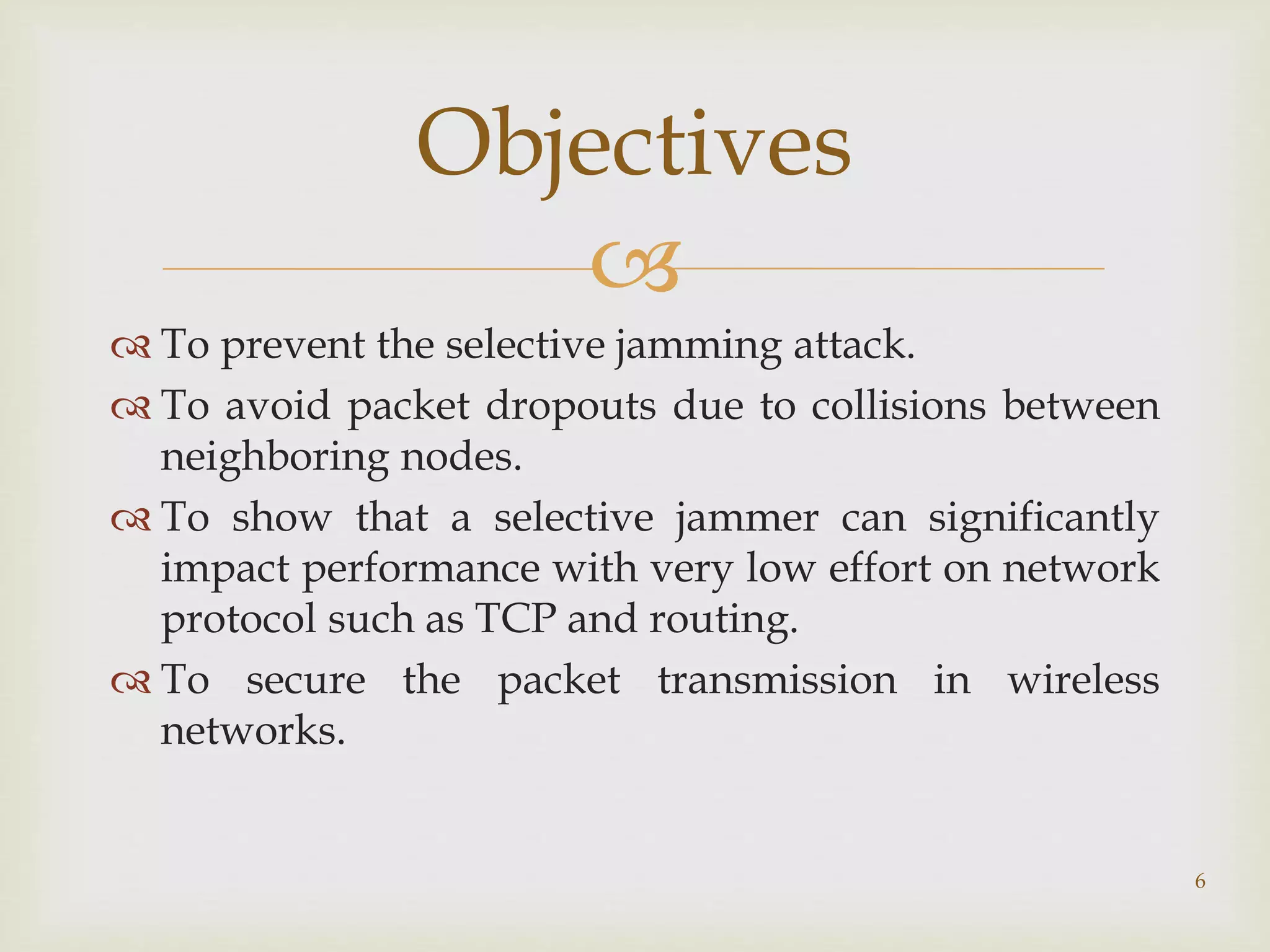 
 To prevent the selective jamming attack.
 To avoid packet dropouts due to collisions between
neighboring nodes.
 To show that a selective jammer can significantly
impact performance with very low effort on network
protocol such as TCP and routing.
 To secure the packet transmission in wireless
networks.
Objectives
6
 