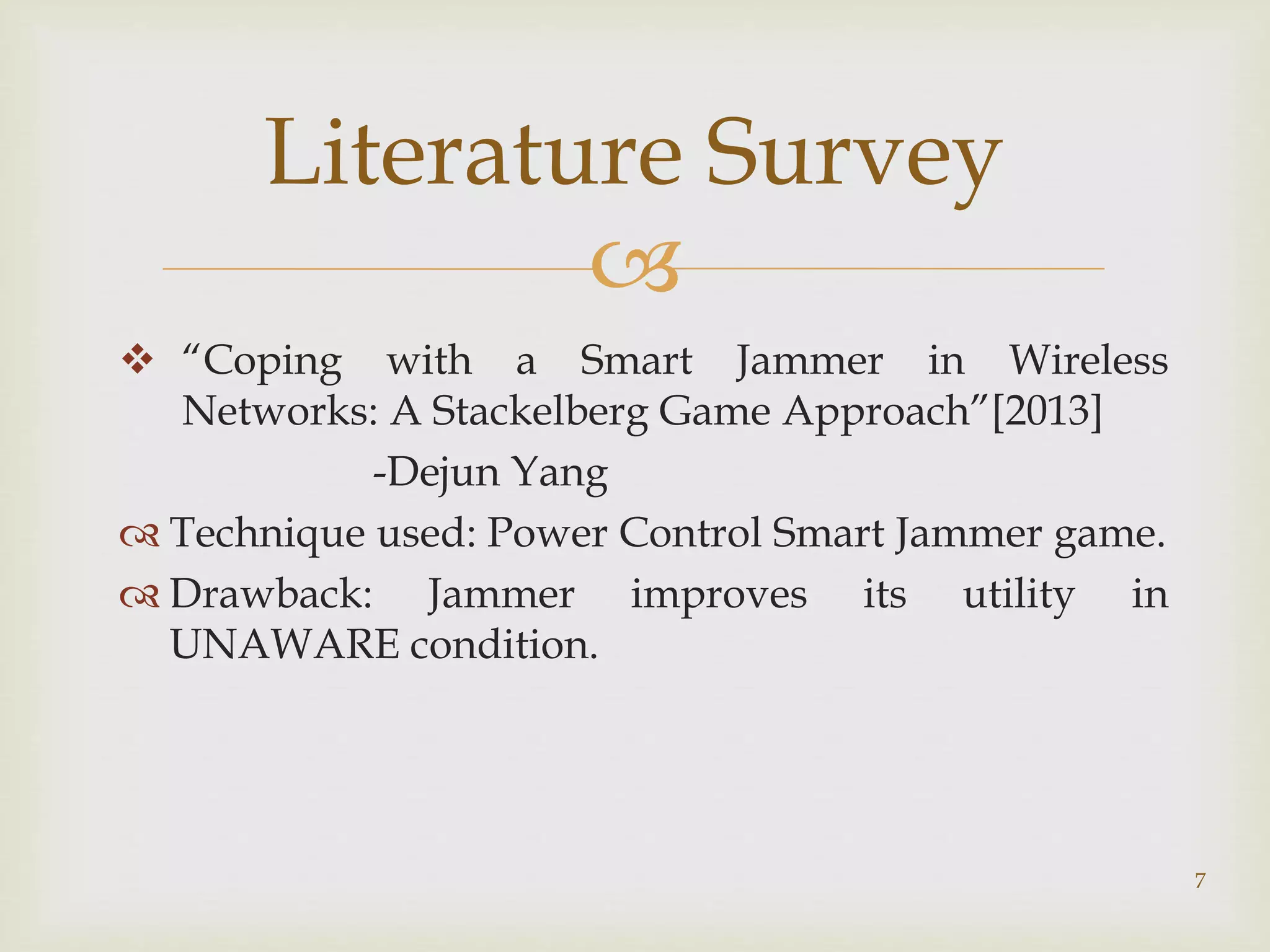 
 “Coping with a Smart Jammer in Wireless
Networks: A Stackelberg Game Approach”[2013]
-Dejun Yang
 Technique used: Power Control Smart Jammer game.
 Drawback: Jammer improves its utility in
UNAWARE condition.
7
Literature Survey
 